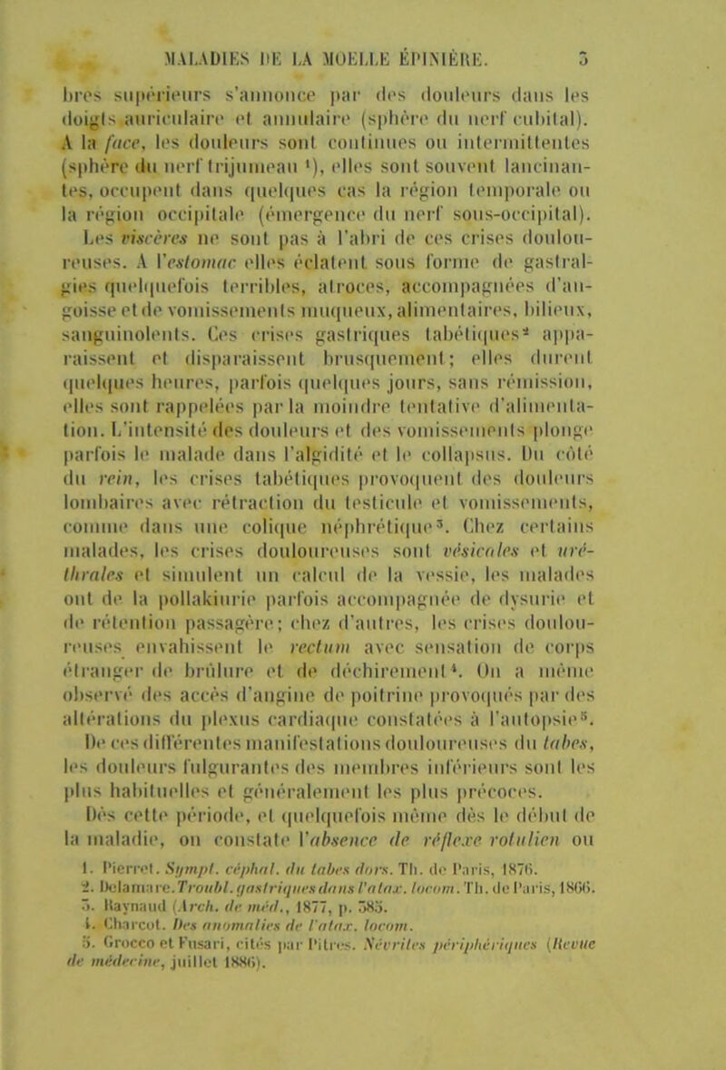 M.U.AÜIKS liE I,A MOELLE ÉIMNIÉHE. J hros sii|H‘rieurs s’annonce |)ai‘ des donlenrs dans les doigisianrienlaire el anmdaii'e (sphèi'e du nei'F enl)ilal). A la face, les doidenrs sont conlinnes on inlenniltenles (sphère dn nerf Irijninean ‘), elles sont souvent lancinan- tes, occupent dans (pielipies cas la région lein])orale on la région occipitale (émergence dn nerl' sons-occii)ital). Les l'isccn's ne sont pas à l'ahri de ces crises donlon- renses. A Veslomac elles éclatent sons l'orine de gastral- gies (pielipiel'ois terribles, atroces, accompagnées d’an- goisse et de vomissements miupienx, alimentaii’es. bilieux, sangninolenis. Ces crises gastriques tabéticpies* a])pa- raissent et dis|)araissent brnstinement ; elles durent (piebpies heures, |)arl'ois (piekpies jours, sans rémission, tdles sont rappelées parla moindre t('nlativ(' d’alimenta- tion. L’intensité des donlenrs et des vomissements plonge parfois le malade dans l’algidité el b> collapsns. Dn côté dn rein, les crises labétiipies provocinent des tlonlenrs lombaires avec rétraction du leslicnle et vomissements, comme dans une colique népbréticpie’. Clu'z certains malades, les crises doulounuises sont eésicoles et uré- ihrales el simnieni nn calcnl de la vi'ssie, les malades ont de la pollakiurie |)arfois acconqiagnée de dysnrie et (b‘ rétention passagère; chez d’autres, les crises doulou- reuses envahissent le rectum avec sinisation de corps éli'anger de bri'ilnre et de déchirement*. On a même observé des accès d’angine de poitrine provoipiés par des altérations du ]dexiis cardiaipie couslaléi>s à ranlo|>sie“. De ces diirérenles mauifeslalions douloureuses du lahex, les douleurs fiilguranti's des membres inférieurs sont les pins habituelles el généraleminil les plus précoces. Dés cette période, el (piebpiefois métm> dès le début de la maladie, ou constali' Vabsence de réflexe rotiilien ou I. Pierri't. Siimpl. céphat. ilii tabes flors. Th. do l’ari.s, I87(i. i. ÏManv.we.Troubl. ijasiriqiies(lans l’nlax. lavam.'ih. do Paris, l8(iH. r». Itaynaiid (\rch. de nu'-d., 1877, p. 583. t. Clinrcol. Des aiiontrilies de iatax. loeani. 3. Crocco et Kiisari, cités pai-Pitres. .\0i'rites j)én'pliéri(jnes {lieviie de médecine, juillet IS8(i).