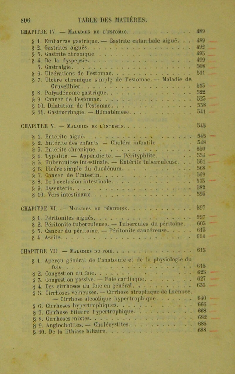 CHAPITRE IV. — Maladies de l’estomac § 1. Embarras gastrique. — Gastrite catarrhale aiguë. . . 489 § 2. Gastrites aiguës 492 g 3. Gastrite chronique 493 § 4. I)e la dyspepsie 499 5. Gastralgie 508 § 6. Ulcérations de l’estomac 511 Ji 7. Ulcère chronique simplç de l'estomac. — Maladie de Cruveilhier 315 § 8. Polyadénome gastrique 522 § 9. Cancer de l’estomac 525 § 10. Dilatation de l’estomac 558 § 11. Gastrorrhagie. — Hématémëse 541 CHAPITRE V. — Maladies de l’imestin 543 § 1. Entérite aiguë 545 § 2. Entérite des enfants — Choléra infantile 548 g 3. Entérite chronique 550 g 4. Typhlite. — Appendicite. — Pérityphlite. . . ... 554 g 5. Tuberculose intestinale. — Entérite tuberculeuse. . . 561 g f). Ulcère simple du duodénum 568 g 7. Cancer de l'intestin 569 g 8. De l'occlusion intestinale 573 g 9. Dysenterie 582 g 10. Vers intestinaux 595 CHAPITRE VI. — Maladies do rÉanoisc 597 g 1. Péritonites aiguës 597 g 2. Péritonite tuberculeuse. — Tubercules du péritoine. . 6C6 g 3. Cancer du péritoine. — Péritonite cancéreuse 615 g 4. Ascite ' 61^ CHAPITRE VII. — Maladies do foie 615 g 1. Aperçu général de l’anatomie et de la physiologie du foie 615 g 2. Congestion du foie ... 625 g 3. Congestion passive. — Foie cardiaque 627 g 4. Des cirrlioses du foie en général 633 g 5. Cirrhoses veineuses. — Cirrhose atrophique de Laënnec. — Cirrhose alcoolique hypertrophique 640 g 6. Cirrhoses hypertrophiques. 666 g 7. Cirrhose biliaire hypertrophique 668 g 8. Cirrhoses mixtes ••Si g 9. Angiocholites. — Cholécy.slites 685 g 10. De la lithiase biliaire 668