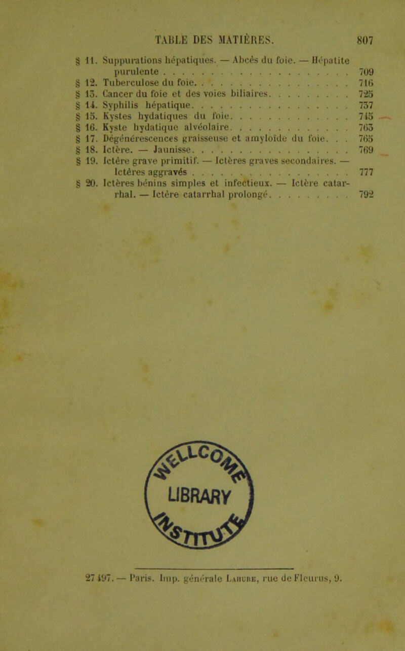 §11. Suppui'alions hépatiques. — Abcès du fuie. — Hépatite purulente 709 § 12. Tuberculose du foie /Ifi § 13. Cancer du foie et des voies biliaires 72o § H. Syphilis hépatique 737 § 13. Kystes hydatiques du foie 715 § 16. Kyste hydatique aivéolaire 763 § 17. Dégénérescences graisseuse et arayloide du foie. . . 763 § 18. Ictère. — Jaunisse 769 § 19. Ictère grave primitif. — Ictères graves secondaires. — Ictères aggravés 777 § 20. Ictères bénins simples et infeétieux. — Ictère catar- rhal. — Ictère catarrhal prolongé 792 UBRARV 27 197. — Paris, lmp. générale L.inunE, rue de Flciirus, 9.