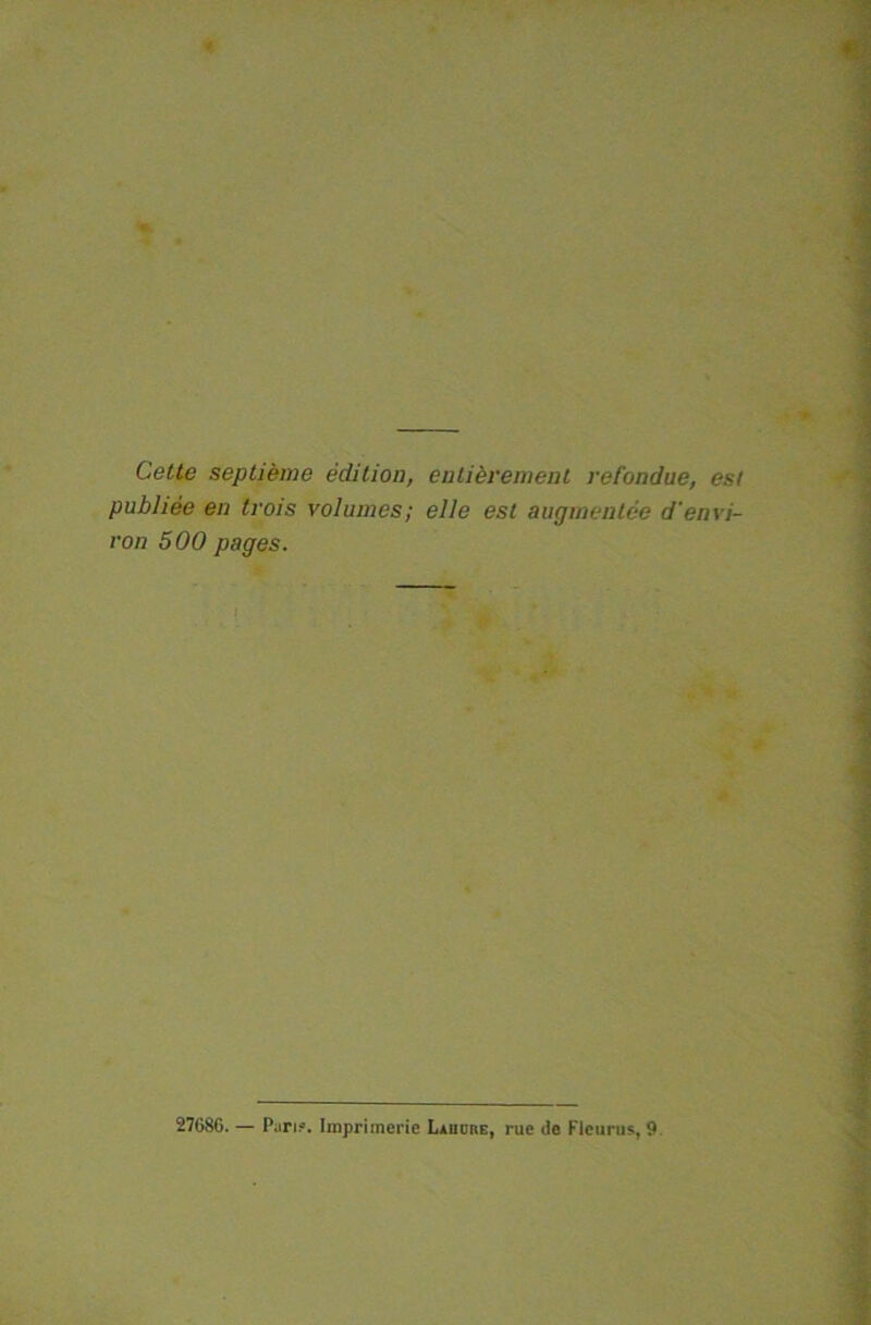 Cette septième édition, entièrement refondue, est publiée en trois volumes; elle est augmentée d'envi- ron 500 pages. 27686. — Pan?. Imprimerie Lauübe, rue de Fleuras, 9