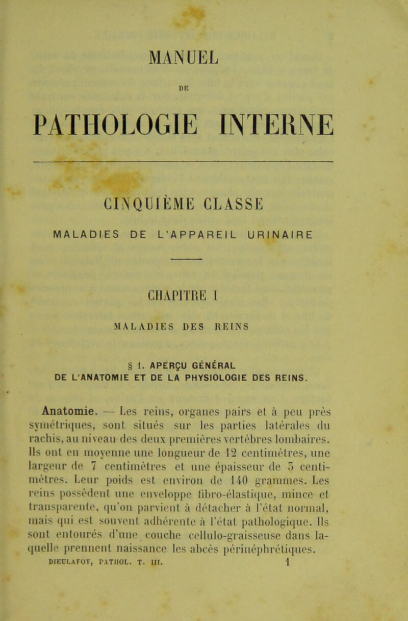 INTERNE DE PATHOLOGIE CINQUIÈME CLASSE MALADIES DE L'APPAREIL URINAIRE CHAPITRE I MALADIES DES REINS § I. APERÇU GÉNÉRAL DE L'ANATOMIE ET DE LA PHYSIOLOGIE DES REINS. Anatomie. — Les reins, organes pairs et à peu près symétriques, sont situés sur les parties latérales du rachis, au niveau des deux premières vertèbres lombaires. Ils ont en moyenne une longueur de 12 centimètres, une largeur de 7 centimètres et une épaisseur de 5 centi- mètres. Leur poids est environ de 140 grammes. Les reins possèdent une enveloppe fibro-élastique, mince et transparente, qu’on parvient à détacher à l’état normal, mais qui est souvent adhérente à l’étal pathologique. Ils sont entourés d’une couche cellulo-graisseuse dans la- quelle prennent naissance les abcès périnéphrétiqucs.