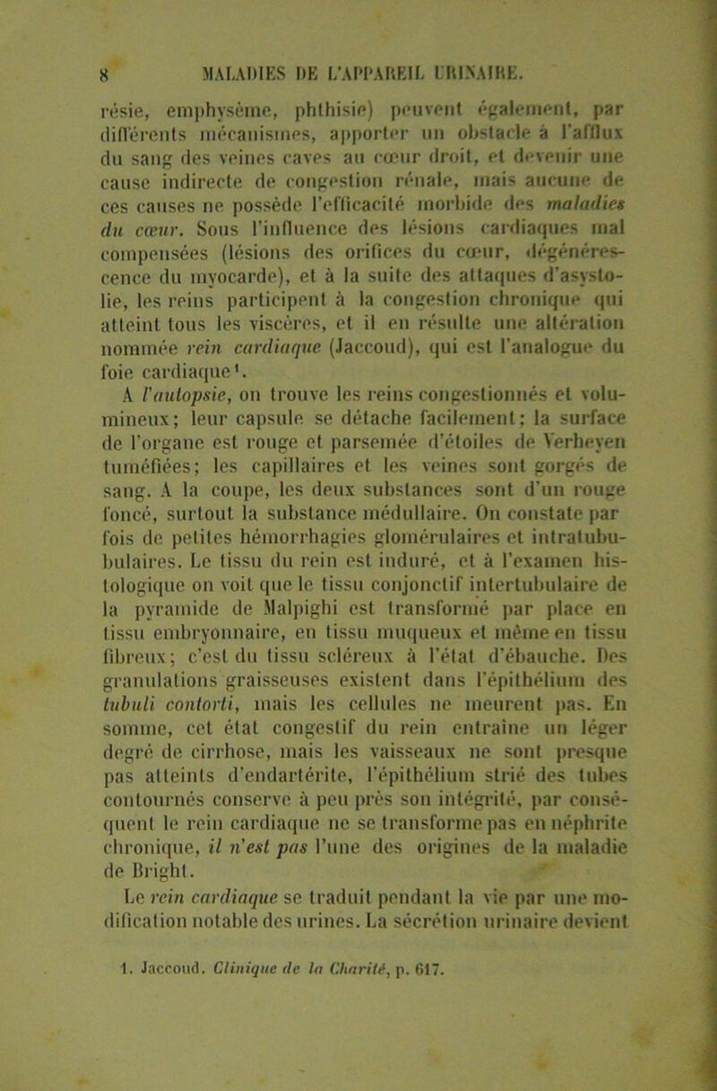 résie, emphysème, phthisie) peuvent également, par différents mécanismes, apporter un obstacle à l'afflux du sang des veines caves au cœur droit, et devenir une cause indirecte de congestion rénale, mais aucune de ces causes ne possède l’efficacité morbide des maladies du cœur. Sous l'influence des lésions cardiaques mal compensées (lésions des orifices du cœur, dégénéres- cence du myocarde), et à la suite des attaques d’asysto- lie, les reins participent à la congestion chronique qui atteint tous les viscères, et il en résulte une altération nommée rein cardiaque (Jaccoud), qui est l’analogue du foie cardiaque1. A Vautopsie, on trouve les reins congestionnés et volu- mineux; leur capsule se détache facilement; la surface de l’organe est rouge et parsemée d’étoiles de Yerheyen tuméfiées; les capillaires et les veines sont gorgés de sang. A la coupe, les deux substances sont d’un rouge foncé, surtout la substance médullaire. On constate par fois de petites hémorrhagies glomérulaires et intratubu- bulaires. Le tissu du rein est induré, et à l’examen his- tologique on voit que le tissu conjonctif intertubulaire de la pyramide de îlalpighi est transformé par place en t issu embryonnaire, en tissu muqueux et même en tissu fibreux; c’est du tissu scléreux à l’état d’ébauche. Des granulations graisseuses existent dans l’épithélium des tubuli contorti, mais les cellules ne meurent pas. En somme, cet état congestif du rein entraîne un léger degré de cirrhose, mais les vaisseaux ne sont presque pas atteints d’endartérite, l’épithélium strié des tubes contournés conserve à peu près son intégrité, par consé- quent le rein cardiaque ne se transforme pas en néphrite chronique, il n’est pas l’une des origines de la maladie de Brighl. Le rein cardiaque se traduit pendant la vie par une mo- dification notable des urines. La sécrétion urinaire devient I. Jaccoud. Clinique de la Charité, p. 617.