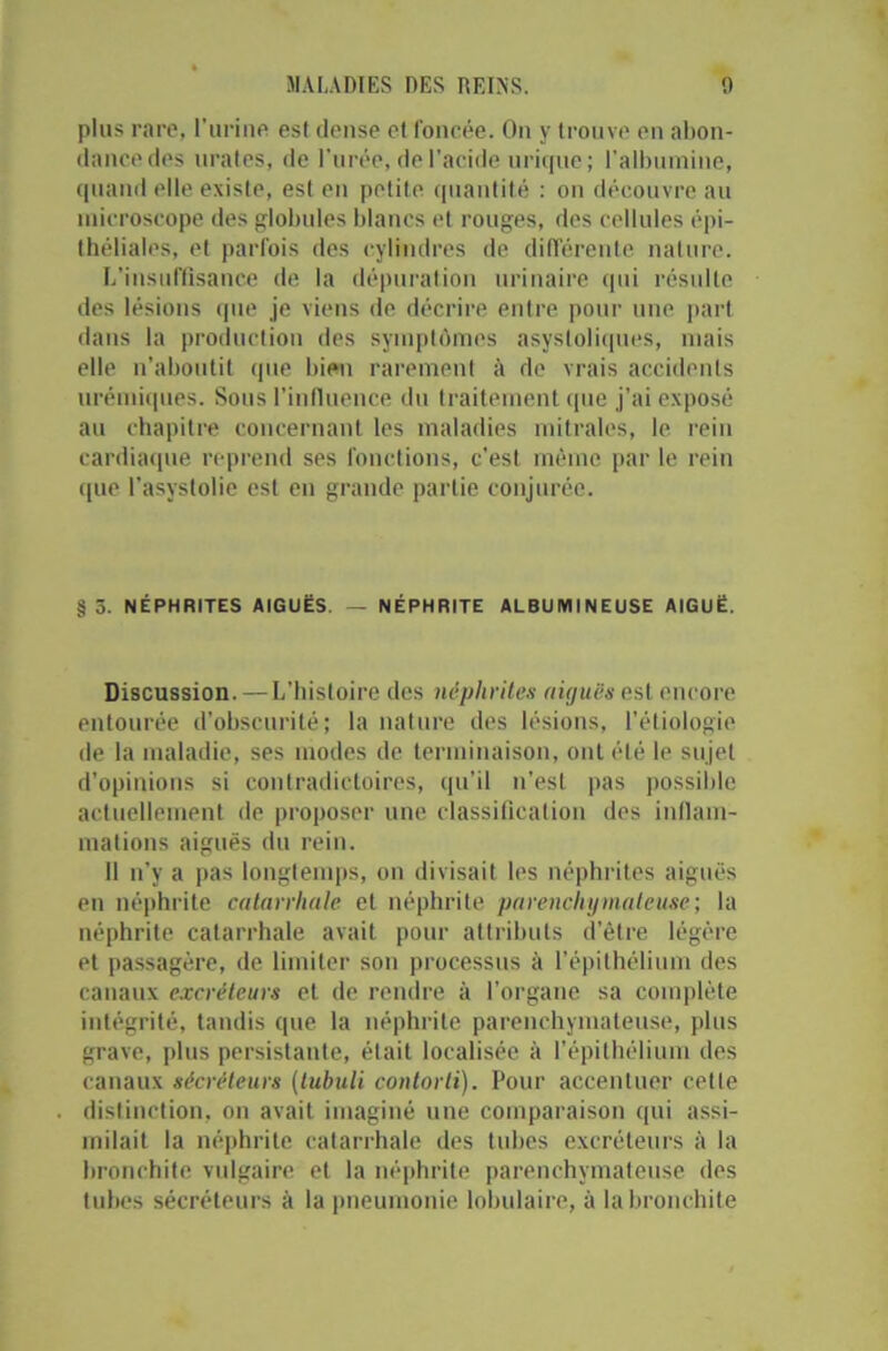 plus rare, l’urine est dense et foncée. On y trouve en abon- dance des tirâtes, de l'urée, de l'acide urique; l'albumine, quand elle existe, est en petite quantité : on découvre au microscope des globules blancs et rouges, des cellules épi- théliales, et parfois des cylindres de différente nature. L’insuffisance de la dépuration urinaire qui résulte des lésions que je viens de décrire entre pour une part dans la production des symptômes asystoliques, mais elle n’aboutit que bien rarement à de vrais accidents urémiques. Sous l’influence du traitement que j’ai exposé au chapitre concernant les maladies mitrales, le rein cardiaque reprend ses fonctions, c’est même par le rein t[ue l’asystolie est en grande partie conjurée. §5. NÉPHRITES AIGUËS. — NÉPHRITE ALBUMINEUSE AIGUË. Discussion. —L'histoire des néphrites aiguës est encore entourée d’obscurité; la nature des lésions, l’étiologie de la maladie, ses modes de terminaison, ont été le sujet d’opinions si contradictoires, qu’il n'est pas possible actuellement de proposer une classification des inflam- mations aiguës du rein. Il n’y a pas longtemps, on divisait les néphrites aiguës en néphrite catarrhale et néphrite parenchymateuse; la néphrite catarrhale avait pour attributs d’être légère et passagère, de limiter son processus à l’épithélium des canaux excréteurs et de rendre à l’organe sa complète intégrité, tandis que la néphrite parenchymateuse, plus grave, plus persistante, était localisée à l’épithélium des canaux sécréteurs (lubuli contorti). Pour accentuer celle distinction, on avait imaginé une comparaison qui assi- milait la néphrite catarrhale des tubes excréteurs à la bronchite vulgaire et la néphrite parenchymateuse des tubes sécréteurs à la pneumonie lobulaire, à la bronchite