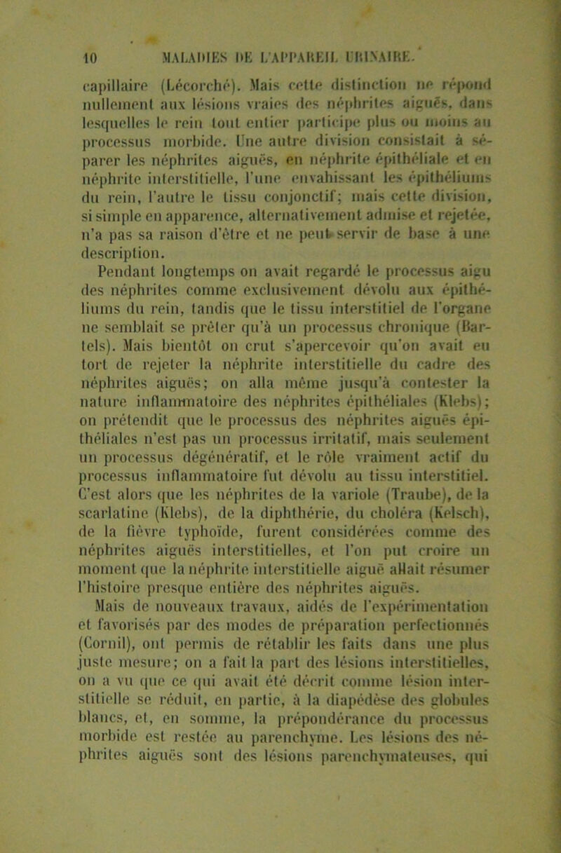 capillaire (Lécorché). Mais cette distinction ne répond nullement aux lésions vraies des néphrites aiguës. dans lesquelles I»* rein tout entier participe plus ou moins au processus morbide. Une autre division consistait à sé- parer les néphrites aiguës, en néphrite épithéliale et en néphrite interstitielle, l’une envahissant les épithéliums du rein, l’autre le tissu conjonctif; mais cette division, si simple en apparence, alternativement admise et rejetée, n’a pas sa raison d’être et ne peut servir de base à une description. Pendant longtemps on avait regardé le processus aiyu des néphrites comme exclusivement dévolu aux épithé- liums du rein, tandis que le tissu interstitiel de l'organe ne semblait se prêler qu’à un processus chronique (Bar- tels). Mais bientôt on crut s’apercevoir qu’on avait eu tort de rejeter la néphrite interstitielle du cadre des néphrites aiguës; on alla même jusqu’à contester la nature inflammatoire des néphrites épithéliales (Klebs); on prétendit que le processus des néphrites aiguës épi- théliales n’est pas un processus irritatif, mais seulement un processus dégénératif, et le rôle vraiment actif du processus inflammatoire fut dévolu au tissu interstitiel. C’est alors que les néphrites de la variole (Traube), de la scarlatine (Klebs), de la diphlhérie, du choléra (Kelsch), de la fièvre typhoïde, furent considérées comme des néphrites aiguës interstitielles, et l’on put croire un moment que la néphrite interstitielle aiguë allait résumer l’histoire presque entière des néphrites aiguës. Mais de nouveaux travaux, aidés de l’expérimentation et favorisés par des modes de préparation perfectionnés (Cornil), ont permis de rétablir les faits dans une plus juste mesure; on a fait la part des lésions interstitielles, on a vu que ce qui avait été décrit comme lésion inter- stitielle se. réduit, en partie, à la diapédèse des globules blancs, et, en somme, la prépondérance du processus morbide est restée, au parenchyme. Les lésions des né- phrites aiguës sont des lésions parenchymateuses, qui