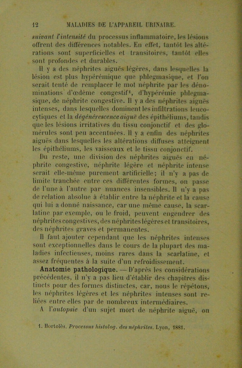 suivant l'intensité du processus inflammatoire, les lésions offrent des différences notables. En effet, tantôt les alté- rations sont superficielles et transitoires, tantôt elles sont profondes et durables. Il y a des néphrites aiguës légères, dans lesquelles la lésion est plus hypérémique que phlegmasique, et l'on serait tenté de remplacer le mot néphrite par les déno- minations d’œdème congestif*, d’hvpérémie phlegma- sique, de néphrite congestive. Il y a des néphrites aiguës intenses, dans lesquelles dominent les infiltrations leuco- cytiques et la dégénérescence a iguë des épithéliums, tandis que les lésions irritatives du tissu conjonctif et des glo- mérules sont peu accentuées. 11 y a enfin des néphrites aiguës dans lesquelles les altérations diffuses atteignent les épithéliums, les vaisseaux et le tissu conjonctif. Du reste, une division des néphrites aiguës en né- phrite congestive, néphrite légère et néphrite intense serait elle-même purement artificielle; il n’y a pas de limite tranchée entre ces différentes formes, on passe de l’une à l’autre par nuances insensibles. Il n’y a pas de relation absolue à établir entre la néphrite et la cause qui lui adonné naissance, car une même cause, la scar- latine par exemple, ou le froid, peuvent engendrer des néphrites congestives, des néphrites légères et transitoires, des néphrites graves et permanentes. Il faut ajouter cependant que les néphrites intenses sont exceptionnelles dans le cours de la plupart des ma- ladies infectieuses, moins rares dans la scarlatine, et assez fréquentes à la suite d’un refroidissement. Anatomie pathologique. — D’après les considérations précédentes, il n'y a pas lieu d'établir des chapitres dis- tincts pour des formes distinctes, car. nous le répétons, les néphrites légères et les néphrites intenses sont re- liées imtre elles par de nombreux intermédiaires. A l'autopsie d’un sujet mort de néphrite aiguë, on