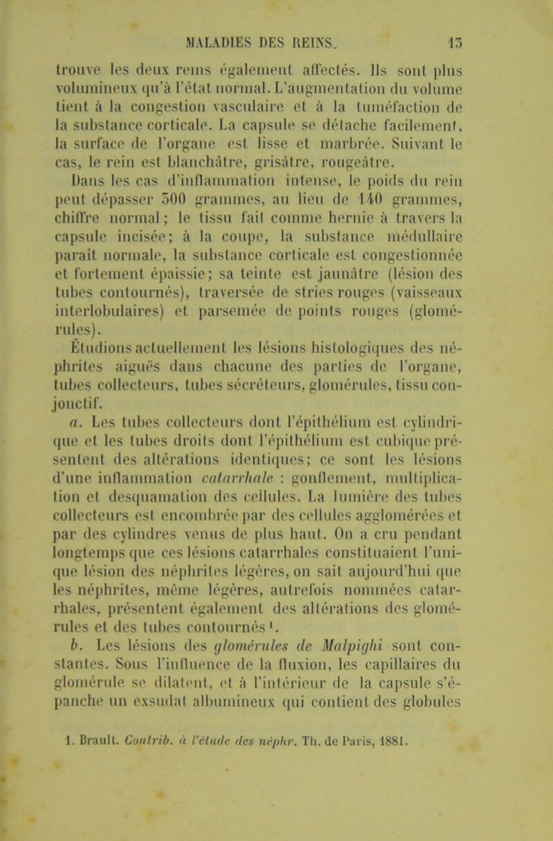 trouve les deux reins également all'eclés. Ils sont plus volumineux qu’à l’état normal. L’augmentation du volume tient à la congestion vasculaire et à la tuméfaction de la substance corticale. La capsule se détache facilement, la surface de l’organe est lisse et marbrée. Suivant le cas, le rein est blanchâtre, grisâtre, rougeâtre. Dans les cas d’inflammation intense, le poids du rein peut dépasser 500 grammes, au lieu de 140 grammes, chiffre normal; le tissu fail comme hernie à travers la capsule incisée; à la coupe, la substance médullaire parait normale, la substance corticale est congestionnée et fortement épaissie; sa teinte est jaunâtre (lésion des tubes contournés), traversée de stries rouges (vaisseaux interlobulaires) et parsemée de points rouges (glomé- rules). Éludions actuellement les lésions histologiques des né- phrites aiguës dans chacune des parties de l’organe, tubes collecteurs, tubes sécréteurs, glomérules, tissu con- jonctif. a. Les tubes collecteurs dont l’épithélium est cylindri- que et les tubes droits dont l’épithélium est cubique pré- sentent des altérations identiques; ce sont les lésions d’une inflammation catarrhale : gonflement, multiplica- tion et desquamation des cellules. La lumière des tubes collecteurs est encombrée par des cellules agglomérées et par des cylindres venus de plus haut. On a cru pendant longtemps que ces lésions catarrhales constituaient l’uni- que lésion des néphrites légères, on sait aujourd’hui que les néphrites, même légères, autrefois nommées catar- rhales, présentent également des altérations des glomé- rules et des tubes contournés1. b. Les lésions des glomérules de Malpiglii sont con- stantes. Sous l’influence de la fluxion, les capillaires du glomérule se dilatent, et à l’intérieur de la capsule s’é- panche un exsudât albumineux (pii contient des globules 1. Brault. Cunlrib. à l'élude des nêphr. Th. de Paris, 1881.