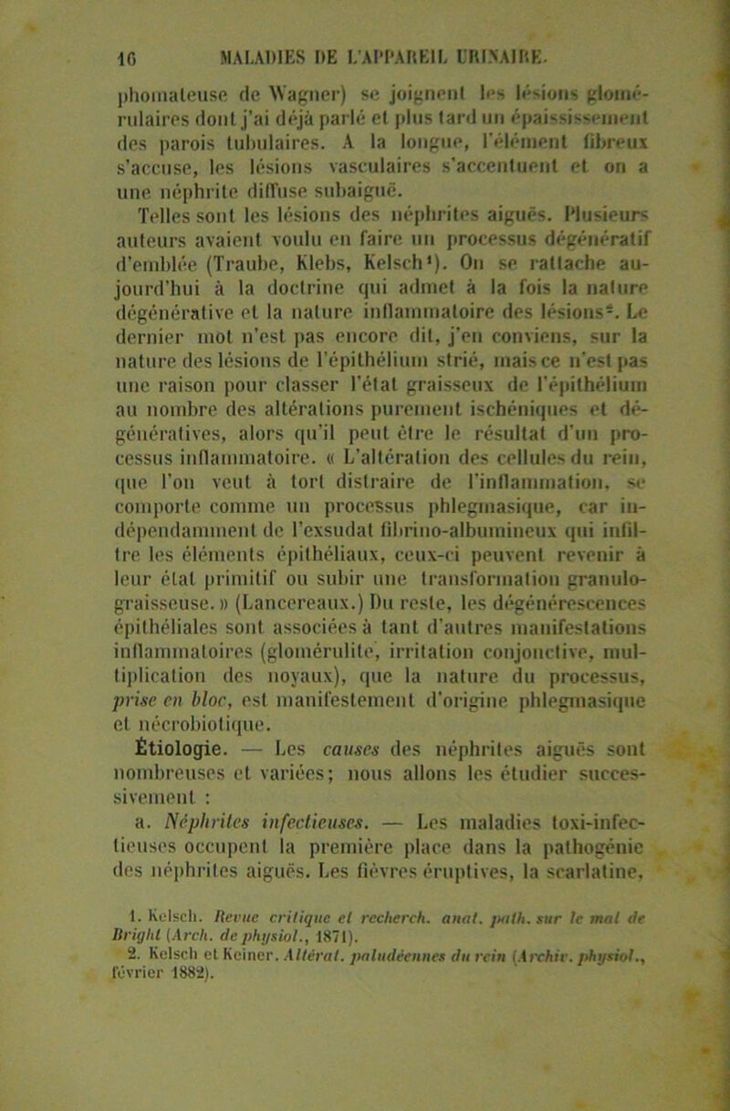 phomaleuse de Wagner) se joignent les lésions glomé- rulaires dont j’ai déjà parlé et plus tard un épaississement des parois tubulaires. A la longue, l’élément fibreux s’accuse, les lésions vasculaires s'accentuent et on a une néphrite diffuse subaiguë. Telles sont les lésions des néphrites aiguës. Plusieurs auteurs avaient voulu en faire un processus dégénératif d’emblée (Traube, Klebs, Kelsch1 2). On se rattache au- jourd’hui à la doctrine qui admet à la fois la nalure dégénérative et la nature inflammatoire des lésions*. Le dernier mot n'est pas encore dit, j’en conviens, sur la nature des lésions de l’épithélium strié, maisce n’est pas une raison pour classer l’état graisseux de l'épithélium au nombre des altérations purement ischéniques et dé- génératives, alors qu’il peut être le résultat d'un pro- cessus inflammatoire. « L’altération des cellules du rein, que l’on veut à tort distraire de l'inflammation, se comporte connue un processus phlegmasique, car in- dépendamment de l'exsudai fihrino-albumineux qui infil- tre les éléments épithéliaux, ceux-ci peuvent revenir à leur étal primitif ou subir une transformation granulo- graisseuse. » (Lancereaux.) Du reste, les dégénérescences épithéliales sont associées à tant d’autres manifestations inflammatoires (glomérulite, irritation conjonctive, mul- tiplication des noyaux), que la nature du processus, prise en bloc, est manifestement d'origine phlegmasique et nécrobiotique. Étiologie. — Les causes des néphrites aiguës sont nombreuses et variées; nous allons les étudier succes- sivement : a. Néphrites infectieuses. — Les maladies toxi-infec- tieuses occupent la première place dans la palhogénic des néphrites aiguës. Les fièvres éruptives, la scarlatine, 1. Kelscli. Revue critique cl rccherch. anat. jtalh. sur le mal île Rri/jlil (Arch. depht/siol., 1871). 2. Kelscli et Keiner. Altérai, paludéennes du rein (Archir. pht/siol.,