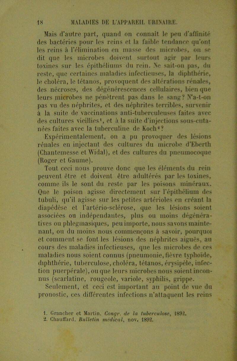 Mais d’autre pari, quand on connaît le peu d’affinité des bactéries pour les reins el la faible tendance qu'ont les reins à l’élimination en masse des microbes, ou se dit que les microbes doivent surtout agir par leurs toxines sur les épithéliums du rein. Ne sait-on pas, du reste, que certaines maladies infectieuses, la diphthérie, le choléra, le tétanos, provoquent des altérations rénales, des nécroses, des dégénérescences cellulaires, bien que leurs microbes ne pénètrent pas dans le sang? Va-t-on pas vu des néphrites, et des néphrites terribles, survenir à la suite de vaccinations anti-tuberculeuses faites avec des cultures vieillies1 2, et à la suite d'injections sous-cuta- nées faites avec la tuberculine de Koch4? Expérimentalement, on a pu provoquer des lésions rénales en injectant des cultures du microbe d’Eberth (Chantemesse et Widal), et des cultures du pneumocoque (Roger et Gaume). Tout ceci nous prouve donc que les éléments du rein peuvent être et doivent être adultérés par les toxines, comme ils le sont du reste par les poisons minéraux. Que le poison agisse directement sur l’épithélium des tubuli, qu'il agisse sur les petites artérioles en créant la diapédèse et l'artério-sclérose, que les lésions soient associées ou indépendantes, plus ou moins dégénéra- tives ou phlegmasiquos, peu importe, nous savons mainte- nant, ou du moins nous commençons à savoir, pourquoi et comment se font les lésions des néphrites aiguës, au cours des maladies infectieuses, que les microbes de ces maladies nous soient connus (pneumonie, fièvre typhoïde, diphthérie, tuberculose, choléra, tétanos, érysipèle, infec- tion puerpérale), ou que leurs microbes nous soient incon- nus (scarlatine, rougeole, variole, syphilis, grippe. Seulement, et ceci est important au point de vue du pronostic, ces différentes infections n’attaquent les reins 1. Granclier et Martin. Congr. de la tuberculose, 1892. 2. Chauffard. Bulletin médical, nov. 1892.