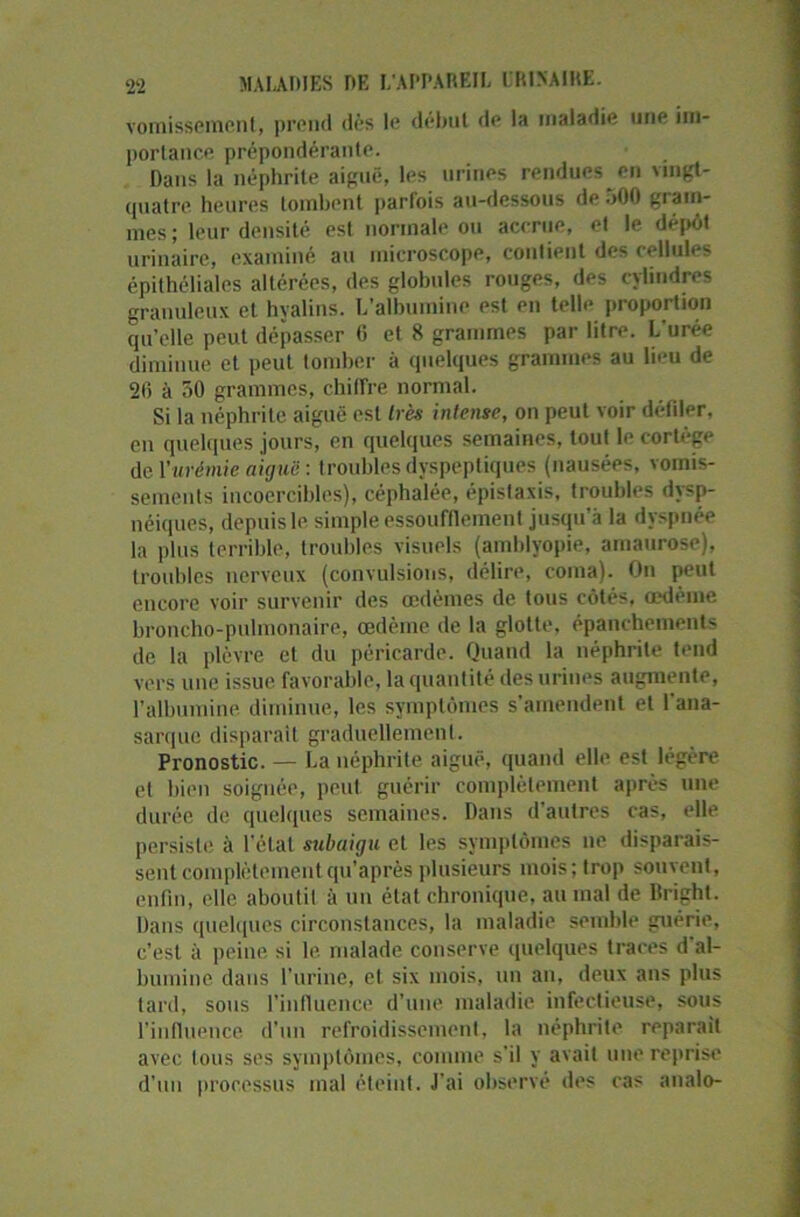 vomissement, prend dès le début de la maladie une im- portance prépondérante. Dans la néphrite aiguë, les urines rendues en \ingt- quatre heures tombent parfois au-dessous de 500 gram- mes; leur densité est normale ou accrue, et le dépôt urinaire, examiné au microscope, contient des cellules épithéliales altérées, des globules rouges, des cylindres granuleux et hyalins. L’albumine est en telle proportion qu’elle peut dépasser 6 et 8 grammes par litre. L’urée diminue et peut tomber à quelques grammes au lieu de 20 à 50 grammes, chiffre normal. Si la néphrite aiguë est très intense, on peut voir défiler, en quelques jours, en quelques semaines, tout le cortège de Vurémie aiguë : troubles dyspeptiques (nausées, vomis- sements incoercibles), céphalée, épistaxis, troubles dysp- néiques, depuis le simple essoufflement jusqu’à la dyspnée la plus terrible, troubles visuels (amblyopie, amaurose), troubles nerveux (convulsions, délire, coma). On peut encore voir survenir des œdèmes de tous côtés, œdème broncho-pulmonaire, œdème de la glotte, épanchements de la plèvre et du péricarde. Quand la néphrite tend vers une issue favorable, la quantité des urines augmente, l’albumine diminue, les symptômes s’amendent et l'ana- sarquc disparait graduellement. Pronostic. — La néphrite aiguë, quand elle est légère et bien soignée, peut guérir complètement après une durée de quelques semaines. Dans d'autres cas, elle persiste à l’état subaigu et les symptômes ne disparais- sent complètementqu’aprèsplusieurs mois; trop souvent, enfin, elle aboutit à un état chronique, au mal de llright. Dans quelques circonstances, la maladie semble guérie, c’est à peine si le malade conserve quelques traces d'al- bumine dans l’urine, et six mois, un an, deux ans plus tard, sous l'influence d’une maladie infectieuse, sous l’influence d’un refroidissement, la néphrite réparait avec tous ses symptômes, comme s’il y avait une reprise d’un processus mal éteint. J’ai observé des cas analo-