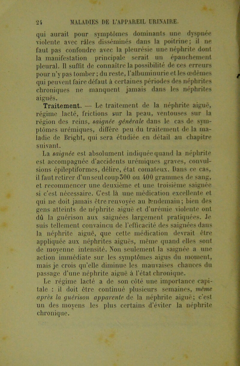 qui aurait pour symptômes dominants une dyspnée violente, avec râles disséminés dans la poitrine; il ne faut pas confondre avec la pleurésie une néphrite dont la manifestation principale serait un épanchement pleural. Il suffit de connaître la possibilité de ces erreurs pour n’y pas tomber ; du reste, l’albuminurie et les oedèmes qui peuvent faire défaut à certaines périodes des néphrites chroniques ne manquent jamais dans les néphrites aiguës. Traitement. — Le traitement de la néphrite aiguë, régime lacté, frictions sur la peau, ventouses sur la région des reins, saignée générale dans le cas de sym- ptômes urémiques, diffère peu du traitement de la ma- ladie de Bright, qui sera étudiée en détail au chapitre suivant. La saignée est absolument indiquée quand la néphrite est accompagnée d’accidents urémiques graves, convul- sions épileptiformes, délire, état comateux. Bans ce cas, il faut retirer d’un seul coup300 ou 400 grammes de sang, et recommencer une deuxième et une troisième saignée si c’est nécessaire. C’est là une médication excellente et qui ne doit jamais être renvoyée au lendemain ; bien des gens atteints de néphrite aiguë et d'urémie violente ont dû la guérison aux saignées largement pratiquées. Je suis tellement convaincu de l’efficacité des saignées dans la néphrite aiguë, que cette médication devrait être appliquée aux néphrites aiguës, même quand elles sont de moyenne intensité. Non seulement la saignée a une action immédiate sur les symptômes aigus du moment, mais je crois qu’elle diminue les mauvaises chances du passage d’une néphrite aiguë à l’état chronique. Le régime lacté a de son côté une importance capi- tale : il doit cire continué plusieurs semaines, même après la guérison apparente de la néphrite aiguë; c’est un des moyens les plus certains d'éviter la néphrite chronique.