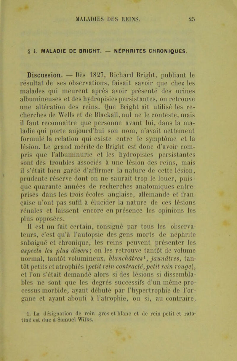 § l. MALADIE DE BRIGHT. — NÉPHRITES CHRONIQUES. Discussion. — Dès 1827, Richard lîright, publiant le résultat de ses observations, faisait savoir que chez les malades qui meurent après avoir présenté des urines albumineuses et des hydropisies persistantes, on retrouve une altération des reins. Que Bright ait utilisé les re- cherches de AVells et de Blackall,nul ne le conteste, mais il faut reconnaître que personne avant lui, dans la ma- ladie qui porte aujourd’hui son nom, n'avait nettement formulé la relation qui existe entre le symptôme, et la lésion. Le grand mérite de Bright est donc d’avoir com- pris que l’albuminurie et les hydropisies persistantes sont des troubles associés à une lésion des reins, mais il s’était bien gardé d’affirmer la nature de celte lésion, prudente réserve dont on ne saurait trop le louer, puis- que quarante années de recherches anatomiques entre- prises dans les trois écoles anglaise, allemande et fran- çaise n’ont pas suffi à élucider la nature de ces lésions rénales et laissent encore en présence les opinions les plus opposées. Il est un fait certain, consigné par tous les observa- teurs, c’est qu’à l’autopsie des gens morts de néphrite snbaiguë et chronique, les reins peuvent présenter les aspects les plus divers; on les retrouve tantôt de volume normal, tantôt volumineux, blanchâtres', jaunâtres, tan- tôt petits et atrophiés (petit rein contracté,petit rein rouge), et l’on s’était demandé alors si des lésions si dissembla- bles ne sont que les degrés successifs d’un même pro- cessus morbide, ayant débuté par l’hypertrophie de l'or- gane et ayant abouti à l’atrophie, ou si, au contraire, 1. La désignation de rein gros cl blanc et de rein petit et rata- tiné est due à Samuel Wilks.