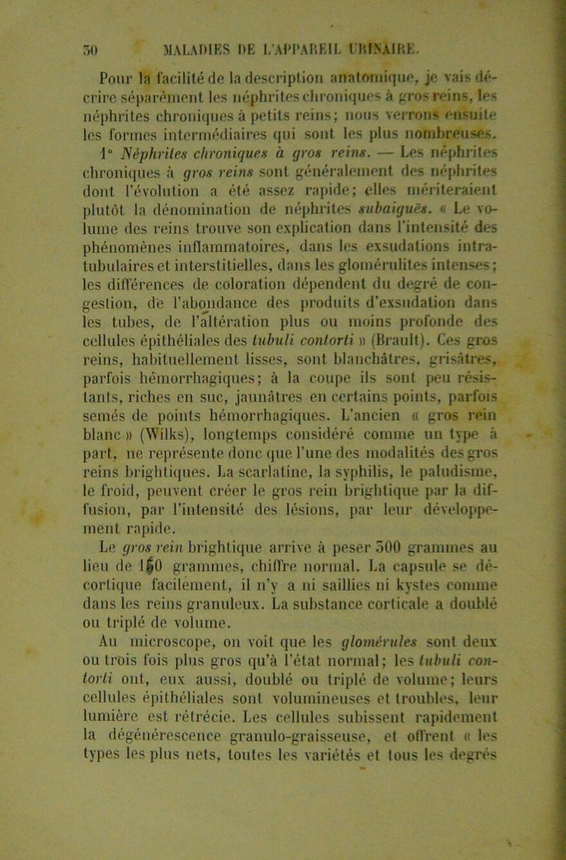 Pour l.n facilité de la description anatomique, je vais dé- crire séparément les néphrites chroniques à gros reins, les néphrites chroniques à petits reins; nous verrons ensuite les formes intermédiaires qui sont les plus nombreuses. 1° Néphrites chroniques à gros reins. — Les néphrites chroniques à gros reins sont généralement des néphrites dont l’évolution a été assez rapide; elles mériteraient plutôt la dénomination de néphrites subaiguës. « Le vo- lume des reins trouve son explication dans l’intensité des phénomènes inflammatoires, dans les exsudations intra- tubulaireset interstitielles, dans les glomérulites intenses; les différences de coloration dépendent du degré de con- gestion, de l’abondance des produits d’exsudation dans les tubes, de l’altération plus ou moins profonde des cellules épithéliales des tubuli contorti » (Brault). Ces gros reins, habituellement lisses, sont blanchâtres, grisâtres, parfois hémorrhagiques; à la coupe ils sont peu résis- tants, riches en suc, jaunâtres en certains points, parfois semés de points hémorrhagiques. L’ancien « gros rein blanc» (Wilks), longtemps considéré comme un type à part, ne représente donc que l’une des modalités des gros reins brightiques. La scarlatine, la syphilis, le paludisme, le froid, peuvent créer le gros rein brightique par la dif- fusion, par l’intensité des lésions, par leur développe- ment rapide. Le gros rein brightique arrive à peser 500 grammes au lieu de 1$0 grammes, chiffre normal. La capsule se dé- cortique facilement, il n’y a ni saillies ni kystes comme dans les reins granuleux. La substance corticale a doublé ou triplé de volume. Au microscope, on voit que les glomérules sont deux ou trois fois plus gros qu’à l’état normal; les tubuli con- torli ont, eux aussi, doublé ou triplé de volume; leurs cellules épithéliales sont volumineuses et troubles, leur lumière est rétrécie. Les cellules subissent rapidement la dégénérescence granulo-graisseuse, et offrent « les types les plus nets, toutes les variétés et tous les degrés