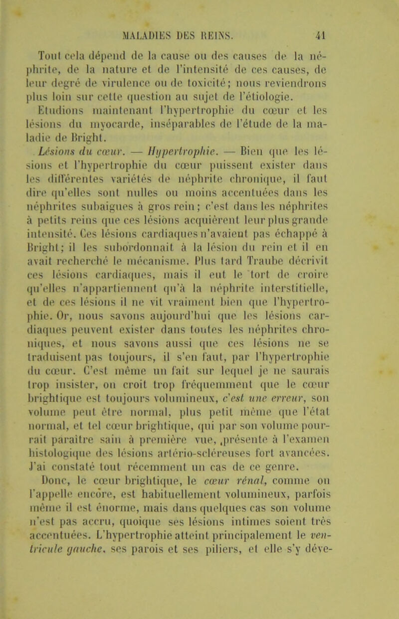 Tout cela dépend de la cause ou des causes de la né- phrite, de la nature et de l’intensité de ces causes, de leur degré de virulence ou de toxicité; nous reviendrons plus loin sur cette question au sujet de l’étiologie. Etudions maintenant l’hypertrophie du cœur et les lésions du myocarde, inséparables de l’élude de la ma- ladie de Bright. Lésions du cœur. — Hypertrophie. — Bien que les lé- sions et l'hypertrophie du cœur puissent exister dans les différentes variétés de néphrite chronique, il faut dire qu’elles sont milles ou moins accentuées dans les néphrites subaigues à gros reiu ; c’est dans les néphrites à petits reins que ces lésions acquièrent leur plus grande intensité. Ces lésions cardiaques n'avaient pas échappé à Bright; il les subordonnait à la lésion du rein et il en avait recherché le mécanisme. Plus tard Traube décrivit ces lésions cardiaques, mais il eut le tort de croire qu’elles n’appartiennent qu’à la néphrite interstitielle, et de ces lésions il ne vit vraiment bien que l’hypertro- phie. Or, nous savons aujourd’hui que les lésions car- diaques peuvent exister dans toutes les néphrites chro- niques, et nous savons aussi que ces lésions ne se traduisent pas toujours, il s’en faut, par l’hypertrophie du cœur. C’est même un fait sur lequel je ne saurais trop insister, on croit trop fréquemment que le cœur brightique est toujours volumineux, c’est une erreur, son volume peut être normal, plus petit même que l’état normal, et tel cœur brightique, qui par son volume pour- rait paraître sain à première vue, .présente à l’examen histologique des lésions arlério-scléreuses fort avancées. J’ai constaté tout récemment un cas de ce genre. Donc, le cœur brightique, le cœur rénal, comme on l’appelle encore, est habituellement volumineux, parfois même il est énorme, mais dans quelques cas son volume n'est pas accru, quoique ses lésions intimes soient très accentuées. L’hypertrophie atteint principalement le ven- tricule (jauche. ses parois et ses piliers, et elle s’y déve-