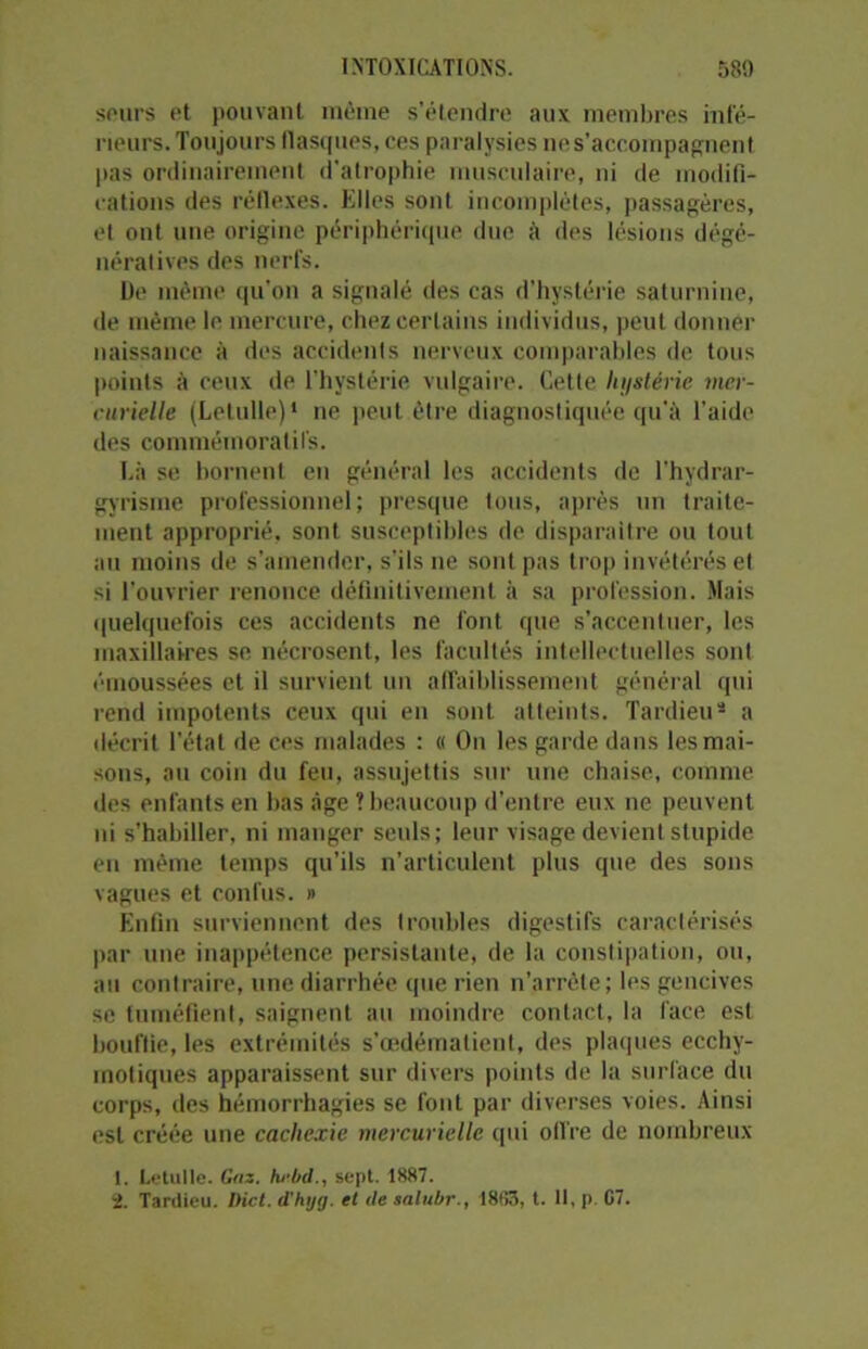 seurs et pouvant même s’étendre aux membres infé- rieurs. Toujours flasques, ces paralysies ne s’accompagnent pas ordinairement d’atrophie musculaire, ni de modifi- cations des réflexes. Elles sont incomplètes, passagères, et ont une origine périphérique due à des lésions dégé- nératives des nerfs. De même qu'on a signalé des cas d’hystérie saturnine, de même le mercure, chez certains individus, peut donner naissance à des accidents nerveux comparables de tous points à ceux de l’hystérie vulgaire. Cette hystérie mer- curielle (Letulle)1 ne peut être diagnostiquée qu’à l'aide des commémoratifs. Là se bornent en général les accidents de l’hydrar- gyrisme professionnel; presque tous, après un traite- ment approprié, sont susceptibles de disparaître ou tout au moins de s’amender, s’ils ne sont pas trop invétérés et si l’ouvrier renonce définitivement à sa profession. Mais quelquefois ces accidents ne font que s’accentuer, les maxillaires se nécrosent, les facultés intellectuelles sont émoussées et il survient un affaiblissement général qui rend impotents ceux qui en sont atteints. Tardieu3 a décrit l’état de ces malades : « On les garde dans les mai- sons, au coin du feu, assujettis sur une chaise, comme des enfants en bas âge ? beaucoup d'entre eux ne peuvent ni s’habiller, ni manger seuls; leur visage devient stupide en même temps qu’ils n’articulent plus que des sons vagues et confus. » Enfin surviennent des troubles digestifs caractérisés par une inappétence persistante, de la constipation, ou, au contraire, une diarrhée que rien n’arrèle; les gencives se tuméfient, saignent au moindre contact, la face est bouffie, les extrémités s’œdématient, des plaques ecchy- motiques apparaissent sur divers points de la surface du corps, des hémorrhagies se font par diverses voies. Ainsi est créée une cachexie mercurielle qui offre de nombreux 1. Letulle. Gaz. hebd., sept. 1887.