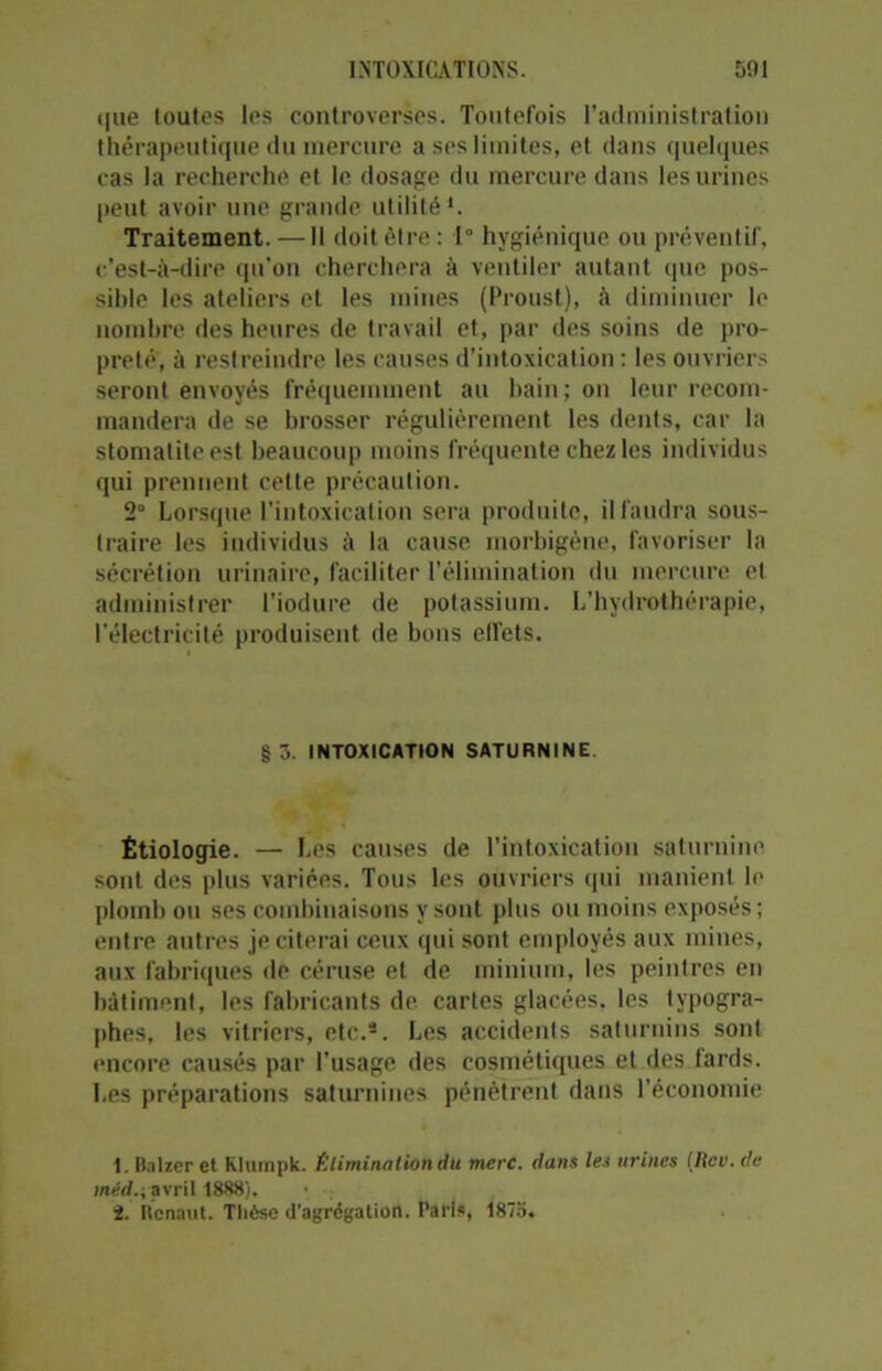 que toutes les controverses. Toutefois l’administration thérapeutique du mercure a ses limites, et dans quelques cas la recherche et le dosage du mercure dans les urines peut avoir une grande utilité1. Traitement. — Il doit être : 1° hygiénique ou préventif, c’est-à-dire qu'on cherchera à ventiler autant que pos- sible les ateliers et les mines (Proust), à diminuer le nombre des heures de travail et, par des soins de pro- preté, à restreindre les causes d’intoxication : les ouvriers seront envoyés fréquemment au bain; on leur recom- mandera de se brosser régulièrement les dents, car la stomatite est beaucoup moins fréquente chez les individus qui prennent cette précaution. 2° Lorsque l’intoxication sera produite, il faudra sous- traire les individus à la cause morbigène, favoriser la sécrétion urinaire, faciliter l’élimination du mercure et administrer l’iodure de potassium. L’hydrothérapie, l’électricité produisent de bons effets. §3. INTOXICATION SATURNINE Étiologie. — Les causes de l’intoxication saturnine sont des plus variées. Tous les ouvriers qui manient le plomb ou ses combinaisons y sont plus ou moins exposés ; entre autres je citerai ceux qui sont employés aux mines, aux fabriques de céruse et de minium, les peintres en bâtiment, les fabricants de. cartes glacées, les typogra- phes, les vitriers, etc.*. Les accidents saturnins sont encore causés par l’usage des cosmétiques et des fards. Les préparations saturnines pénètrent dans l’économie 1. Balzer et Kluinpk. Élimination du merc. dans les urines [lieu. de méd.i avril 1888).