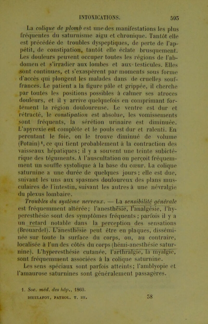 La colique de plomb est une des manifestations les plus fréquentes du saturnisme aigu et chronique. Tantôt elle est précédée de troubles dyspeptiques, de perte de l’ap- pétit, de constipation, tantôt elle éclate brusquement. Les douleurs peuvent occuper toutes les régions de l’ab- domen et s’irradier aux lombes et aux testicules. Elles sont continues, et s’exaspèrent par moments sous forme d’accès qui plongent les malades dans de cruelle? souf- frances. Le patient a la figure pâle et grippée, il cherche par toutes les positions possibles à calmer ses atroces douleurs, et il y arrive quelquefois en comprimant for- tement la région douloureuse. Le ventre est dur et rétracté, le constipation est absolue, les vomissements sont fréquents, la sérétion urinaire est diminuée. L’apyrexie est complète et le pouls est dur et ralenti. En percutant le foie, on le trouve diminué de volume (Potain) ', ce qui tient probablement à la contraction des vaisseaux hépatiques; il y a souvent une teinte subiclé- rique des téguments. A l’auscultation on perçoit fréquem- ment un souffle systolique à la base du cœur. La colique saturnine a une durée de quelques jours; elle est due, suivant les uns aux spasmes douloureux des plans mus- culaires de l'intestin, suivant les autres à une névralgie du plexus lombaire. Troubles du système nerveux. — La sensibilité qénèrale est fréquemment altérée; l’anesthésie, l’analgésie, l’hy- peresthésie sont des symptômes fréquents ; parfois il y a un retard notable dans la perception des sensations (Brouardelj. L’anesthésie peut être en plaques, dissémi- née sur toute la surface du corps, ou, au contraire, localisée à l’un des côtés du corps (hémi-anesthésie satur- nine). L’hyperesthésie cutanée, l’arthralgie, la myaîgié, sont fréquemment associées à la colique saturnine. Les sens spéciaux sont parfois atteints; l’amblyopie et l’amaurose saturnines sont généralement passagères. 1. Soc. méd. des hôp., 1860. 58