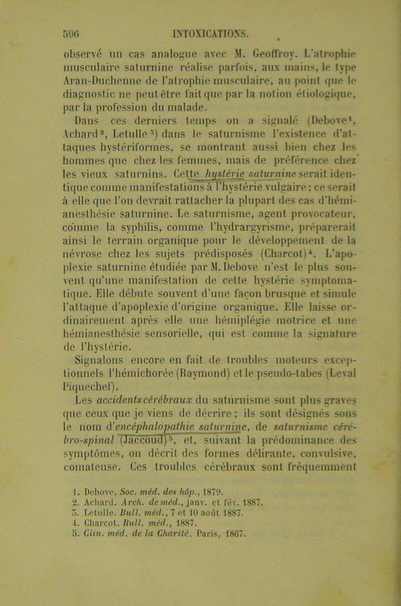 observé un cas analogue avec M. Geoffroy. L’atrophie musculaire saturnine réalise parfois, aux mains, le type Aran-Duchenne de l’atrophie musculaire, au point que le diagnostic ne peut être fait que par la notion étiologique, par la profession du malade. Dans ces derniers temps on a signalé (Dehove*, Achard1 2, Letulle3) dans le saturnisme l’existence d’at- taques hystériformes, se montrant aussi bien chez les hommes que chez les femmes, mais de préférence chez les vieux saturnins. Celte Imstérie saturnine serait iden- tiquc comme manifestations â l'Hystérie vulgaire ; ce serait à elle que l'on devrait rattacher la plupart des cas d’hémi- anesthésie saturnine. Le saturnisme, agent provocateur, comme la syphilis, comme l’hydrargyrisme, préparerait ainsi le terrain organique pour le développement de la névrose chez les sujets prédisposés (Charcot)4. L'apo- plexie saturnine étudiée par M. Dehove n’est le plus sou- vent qu’une manifestation de cette hystérie symptoma- tique. Elle débute souvent d’une façon brusque et simule l'attaque d’apoplexie d’origine organique. Elle laisse or- dinairement après elle une hémiplégie motrice et une hémianesthésie sensorielle, qui est comme la signature de l’hystérie. Signalons encore en fait de troubles moteurs excep- tionnels l’hémichorée (Jiaymond) et le pseudo-tabes (Levai Piquechef). Les accidents cérébraux du saturnisme sont plus graves que ceux que je viens de décrire : ils sont désignés sous le nom d'encéphalopathie saturnine, de saturnisme ccn- bro-spinal '(Jaccoii(iy37~el. suivant la prédominance des symptômes, on décrit des formes délirante, convulsive, comateuse. Ces troubles cérébraux sont fréquemment 1. Debove. Soc. méd. des hôp., 1879. 2. Achard. Arcli. de méd., janv. et fev. 1887. 5. Letulle. Bull, méd., 7 et 10 août 1887. 1. Charcot. Bull, méd., 1887. o. Clin. méd. de In Charité. Paris, 1867.