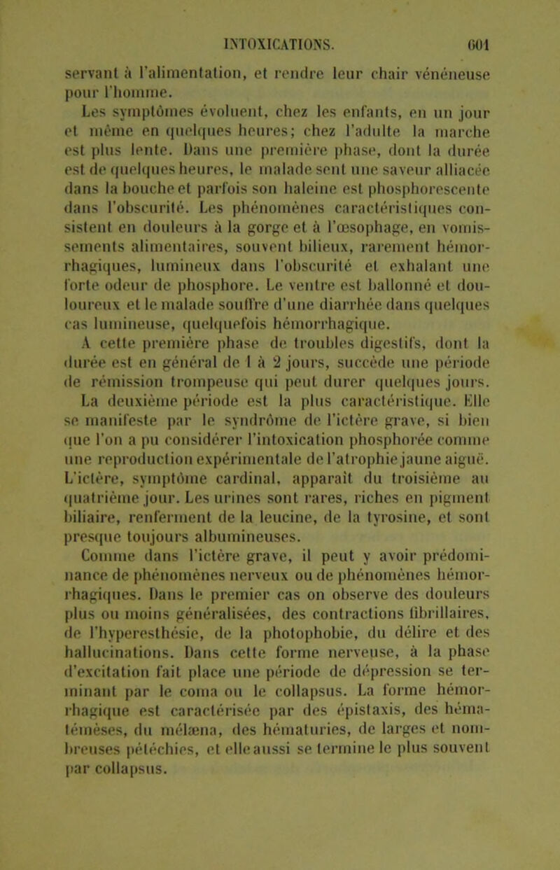 servant à l’alimentation, et rendre leur chair vénéneuse pour l’homme. Les symptômes évoluent, chez les enfants, en un jour et même en quelques heures; chez l'adulte la marche est plus lente. Dans une première phase, dont la durée est de quelques heures, le malade seul une saveur alliacée dans la bouche et parfois son haleine est phosphorescente dans l’obscurité. Les phénomènes caractéristiques con- sistent en douleurs à la gorge et à l’œsophage, en vomis- sements alimentaires, souvent bilieux, rarement hémor- rhagiques, lumineux dans l’obscurité et exhalant une forte odeur de phosphore. Le ventre est ballonné et dou- loureux et le malade souffre d’une diarrhée dans quelques cas lumineuse, quelquefois hémorrhagique. A cette première phase de troubles digestifs, dont la durée est en général de I à 2 jours, succède une période de rémission trompeuse qui peut durer quelques jours. La deuxième période est la plus caractéristique. Elle se manifeste par le syndrome de l’ictère grave, si bien (jue l’on a pu considérer l’intoxication phosphorée connue une reproduction expérimentale de l’atrophie jaune aiguë. L’ictère, symptôme cardinal, apparaît du troisième au quatrième jour. Les urines sont rares, riches en pigment biliaire, renferment de la leucine, de la tyrosine, et sont presque toujours albumineuses. Comme dans l’ictère grave, il peut y avoir prédomi- nance de phénomènes nerveux ou de phénomènes hémor- rhagiques. Dans le premier cas on observe des douleurs plus ou moins généralisées, des contractions tibrillaires, de l’hyperesthésie, de la photophobie, du délire et des hallucinations. Dans cette forme nerveuse, à la phase d’excitation fait place une période de dépression se ter- minant par le coma ou le collapsus. La forme hémor- rhagique est caractérisée par des épistaxis, des héma- témèses, du mélæna, des hématuries, de larges et nom- breuses pétéchies, et elleaussi se termine le plus souvent par collapsus.