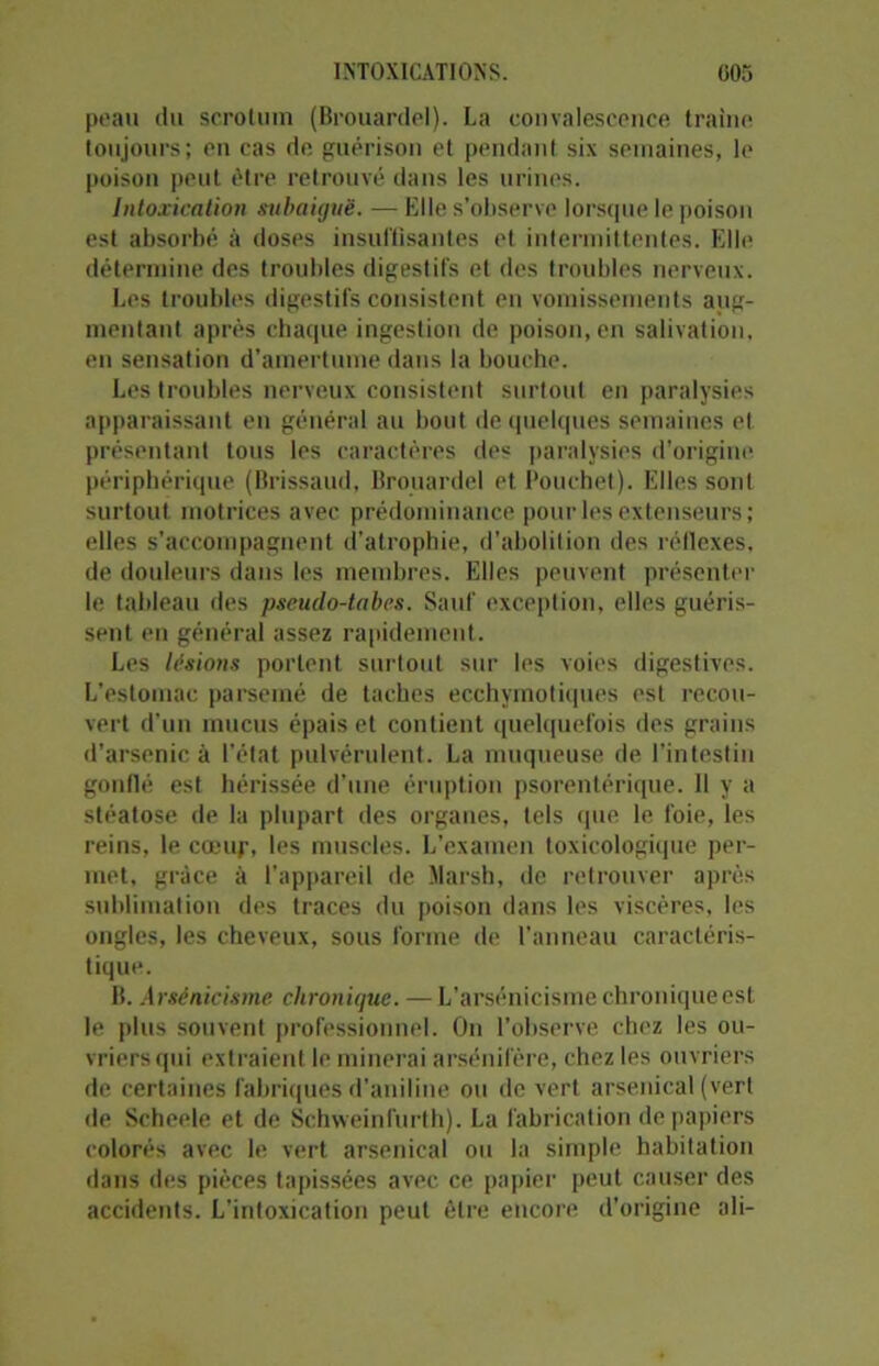 peau du scrotum (Brouardel). La convalescence traîne toujours; en cas de guérison et pendant six semaines, le poison peut être retrouvé dans les urines. Intoxication subaiguë. —Elle s’observe lorsque le poison est absorbé à doses insuffisantes et intermittentes. Elle détermine des troubles digestifs et des troubles nerveux. Les troubles digestifs consistent en vomissements aug- mentant après chaque ingestion de poison, en salivation, en sensation d’amertume dans la bouche. Les troubles nerveux consistent surtout en paralysies apparaissant en général au bout de quelques semaines et présentant tous les caractères des paralysies d’origine périphérique (Brissaud, Brouardel et Poucbet). Elles sont surtout motrices avec prédominance pour les extenseurs ; elles s’accompagnent d’atrophie, d'abolition des réflexes, de douleurs dans les membres. Elles peuvent présenter le tableau des pseudo-tabes. Sauf exception, elles guéris- sent en général assez rapidement. Les lésions portent surtout sur les voies digestives. L’estomac parsemé de taches ecchymotiques est recou- vert d’un mucus épais et contient quelquefois des grains d’arsenic à l’état pulvérulent. La muqueuse de l’intestin gonflé est hérissée d’une éruption psorentérique. Il y a stéatose de la plupart des organes, tels que le foie, les reins, le cœur, les muscles. L’examen toxicologique per- met, grâce à l’appareil de Marsh, de retrouver après sublimation des traces du poison dans les viscères, les ongles, les cheveux, sous forme de l’anneau caractéris- tique. B. Arsénicisme chronique. —L’arsénicisme chronique est le plus souvent professionnel. On l’observe chez les ou- vriers qui extraient le minerai arsénifère, chez les ouvriers de certaines fabriques d’aniline ou de vert arsenical (vert de Scheele et de Schweinfurth). La fabrication de papiers colorés avec le vert arsenical ou la simple habitation dans des pièces tapissées avec ce papier peut causer des accidents. L'intoxication peut être encore d’origine ali-