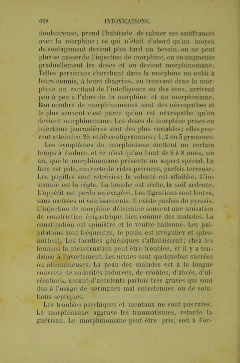 douloureuse, prend l’habitude de calmer ses souffrances avec la morphine ; ce qui n’était d’abord qu'un moyeu de soulagement devient plus tard un besoin, on ne peut plusse passerde l'injection de morphine, on en augmente graduellement les doses et on devient morphinomane. Telles personnes cherchant dans la morphine un oubli à leurs ennuis, à leurs chagrins, ou trouvant dans la mor- phine un excitant de l’intelligence ou des sens, arrivent peu à peu à l’abus de la morphine et au morphinisme. Bon nombre de morphinomanes sont des névropathes et le plus souvent c’est parce qu'on est névropathe qu'on devient morphinomane. Les doses de morphine prises en injections journalières sont des plus variables; elles peu- vent atteindre 25 et50 centigrammes; 1.2 ou5grammes. Les symptômes du morphinisme mettent un certain temps à évoluer, et ce n’est qu’au bout de G à 8 mois, un an, ([ue le morphinomane présente un aspect spécial. La face est pâle, couverte de rides précoces, parfois terreuse. Les pupilles sont rétrécies; la volonté est atraiblie. L’in- somnie est la règle. La bouche est sèche, la soif ardente. L’appétit est perdu ou exagéré. Les digestions sont lentes, sans nausées ni vomissements. 11 existe parfois du pyrosis. L’injection de morphine détermine souvent une sensation de conslriction épigastrique bien connue des malades. La constipation est opiniâtre el le ventre ballonné. Les pal- pitations sont fréquentes, le poids est irrégulier et inter- mittent. Les facultés génésiques s'affaiblissent; chez les femmes la menstruation peut être troublée, et il y a ten- dance à l'avortement. Les urines sont quelquefois sucrées ou albumineuses. La peau des malades est à la longue couverte de nodosités indurées, de croiites, d’abcès, d'ul- cérations, autant d’accidents parfois très graves qui sont dus à l’usage de seringues mal entretenues ou de solu- tions septiques. Les troubles psychiques et mentaux ne sont pas rares. Le morphinisme aggrave les traumatismes, retarde la guérison. Le morphinomane peut être pris, soit à l’oc-