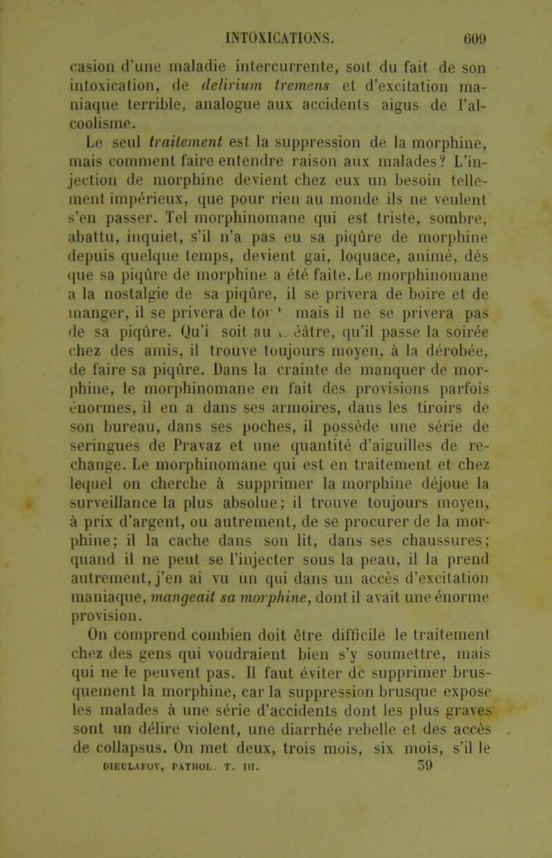 casion d’une maladie intercurrente, soit du fait de son intoxication, de delirium tremens et d’excitation ma- niaque terrible, analogue aux accidents aigus de l’al- coolisme. Le seul traitement est la suppression de la morphine, mais comment faire entendre raison aux malades? L’in- jection de morphine devient chez eux un besoin telle- ment impérieux, que pour rien au monde ils ne veulent s'en passer. Tel morphinomane qui est triste, sombre, abattu, inquiet, s’il n’a pas eu sa piqûre de morphine depuis quelque temps, devient gai, loquace, animé, dès que sa piqûre de morphine a été faite. Le morphinomane a la nostalgie de sa piqûre, il se privera de boire et de manger, il se privera de tor ' mais il ne se privera pas de sa piqûre. Qu’i soil au . éâtre, qu’il passe la soirée chez des amis, il trouve toujours moyen, à la dérobée, de faire sa piqûre. Dans la crainte de manquer de mor- phine, le morphinomane en fait des provisions parfois énormes, il en a dans ses armoires, dans les tiroirs de son bureau, dans ses poches, il possède une série de seringues de Pravaz et une quantité d’aiguilles de re- change. Le morphinomane qui est en traitement et chez lequel on cherche à supprimer la morphine déjoue la surveillance la plus absolue; il trouve toujours moyen, à prix d’argent, ou autrement, de se procurer de la mor- phine; il la cache dans son lit, dans ses chaussures; quand il ne peut se l’injecter sous la peau, il la prend autrement, j’en ai vu un qui dans un accès d’excitation maniaque, mangeait sa morphine, dont il avait une énorme provision. On comprend combien doit être difficile le traitement chez des gens qui voudraient bien s’y soumettre, mais qui ne le peuvent pas. 11 faut éviter de supprimer brus- quement la morphine, car la suppression brusque expose les malades à une série d’accidents dont les plus graves sont un délire violent, une diarrhée rebelle et des accès de coilapsus. On met deux, trois mois, six mois, s’il le DIEt'LAFOY, PATHOL. T. III. 59