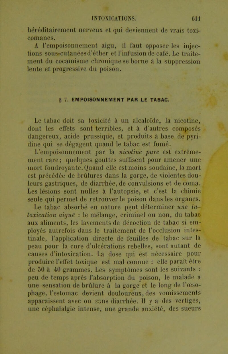 héréditairement nerveux et qui deviennent de vrais toxi- comanes. A l’empoisonnement aigu, il faut opposer les injec- tions sous-cutanéesd’éther et l’infusion de café. Le traite- ment du cocaïnisme chronique se borne à la suppression lente et progressive du poison. § 7. EMPOISONNEMENT PAR LE TABAC. Le tabac doit sa toxicité à un alcaloïde, la nicotine, dont les effets sont terribles, et à d’autres composés dangereux, acide prussique, et produits à base de pyri- dine qui se dégagent quand le tabac est fumé. L’empoisonnement par la nicotine pure est extrême- ment rare; quelques gouttes suffisent pour amener une mort foudroyante. Quand elle est moins soudaine, la mort est précédée de brûlures dans la gorge, de violentes dou- leurs gastriques, de diarrhée, de convulsions et de coma. Les lésions sont milles à l'autopsie, et c’est la chimie seule qui permet de retrouver le poison dans les organes. Le tabac absorbé en nature peut déterminer une in- toxication aiguë : le mélange, criminel ou non, du tabac aux aliments, les lavements de décoction de tabac si em- ployés autrefois dans le traitement de l’occlusion intes- tinale, l'application directe de feuilles de tabac sur la peau pour la cure d’ulcérations rebelles, sont autant de causes d'intoxication. La dose qui est nécessaire pour produire l’effet toxique est mal connue : elle parait être de 50 à AO grammes. Les symptômes sont les suivants : peu de temps après l’absorption du poison, le malade a une sensation de brûlure à la gorge et le long de l’œso- phage, l’estoinac devient douloureux, des vomissements apparaissent avec ou sans diarrhée. Il y a des vertiges, une céphalalgie intense, une grande anxiété, des sueurs