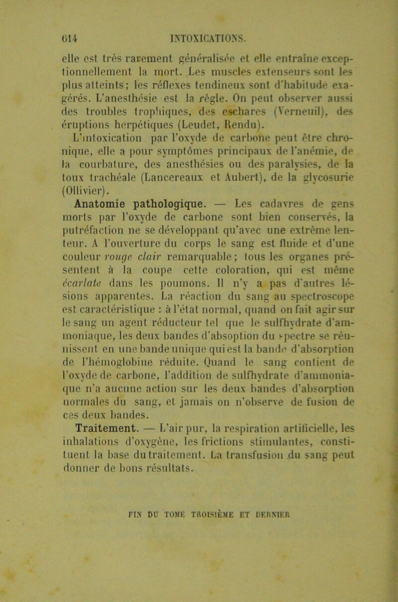 elle esl très rarement généralisée et elle entraîne excep- tionnellement la mort. Les muscles extenseurs sont les plus atteints ; les réflexes tendineux sont d'habitude exa- gérés. L’anesthésie est la règle. On peut observer aussi des troubles trophiques, des eschares (Verneuil), des éruptions herpétiques (Leudet, Rendu). L’intoxication par l'oxyde de carbone peut être chro- nique, elle a pour symptômes principaux de l’anémie, de la courbature, des anesthésies ou des paralysies, de la toux trachéale (Lancereaux et Aubert), de la glycosurie (Ollivier). Anatomie pathologique. — Les cadavres de gens morts par l’oxyde de carbone sont bien conservés, la putréfaction ne se développant qu’avec une extrême len- teur. A l’ouverture du corps le sang est fluide et d’une couleur rouge clair remarquable ; tous les organes pré- sentent à la coupe cette coloration, qui est même écarlate dans les poumons. Il n’y a pas d'autres lé- sions apparentes. La réaction du sang au spectroscope est caractéristique : à l'état normal, quand on fait agir sur le sang un agent réducteur tel que le sulfhydrate d'am- moniaque, les deux bandes d’absoption du spectre se réu- nissent en une bande unique qui est la bande d'absorption de l’hémoglobine réduite. Quand le sang contient de l’oxyde de carbone, l’addition de sulfhydrate d'ammonia- que n’a aucune action sur les deux bandes d'absorption normales du sang, et jamais on n’observe de fusion de ces deux bandes. Traitement. — L’air pur, la respiration artificielle, les inhalations d’oxygène, les frictions stimulantes, consti- tuent la base du traitement. La transfusion du sang peut donner de bons résultats. FIN DU TOMF. TROISIÈME ET HERX1ER