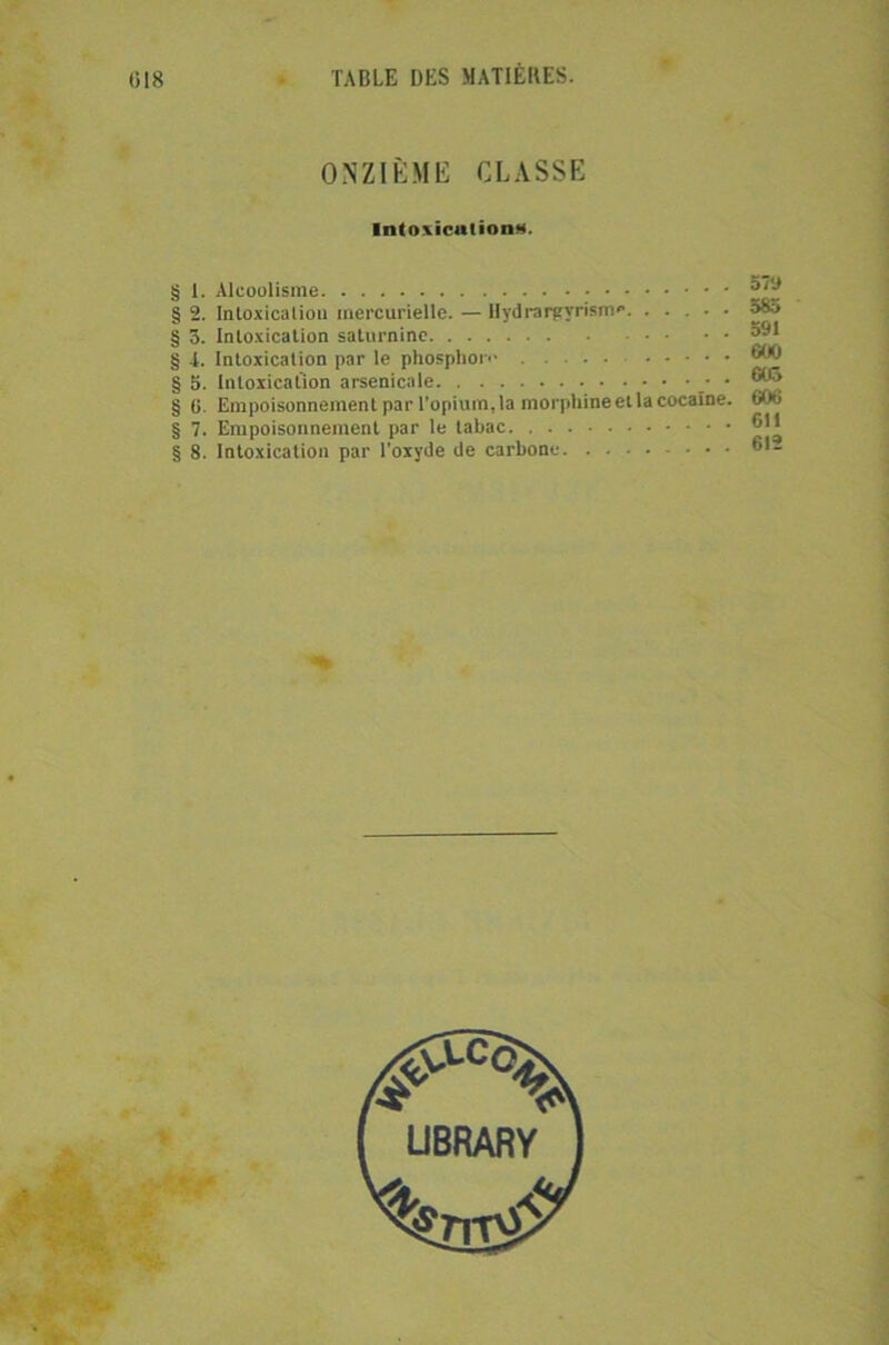 ONZIÈME CLASSE Intoxiculion*. § 1. Alcoolisme § 2. Intoxicalio» mercurielle. — Hydrargyrisme. ..... § 5. Intoxication saturnine § i. Intoxication par le phosphore § 5. Intoxication arsenicale • § fi. Empoisonnement par l’opium, la morphine et la cocaïne. § 7. Empoisonnement par le tabac § 8. Intoxication par l’oxyde de carbone 57a 585 591 G00 Güô ©06 611