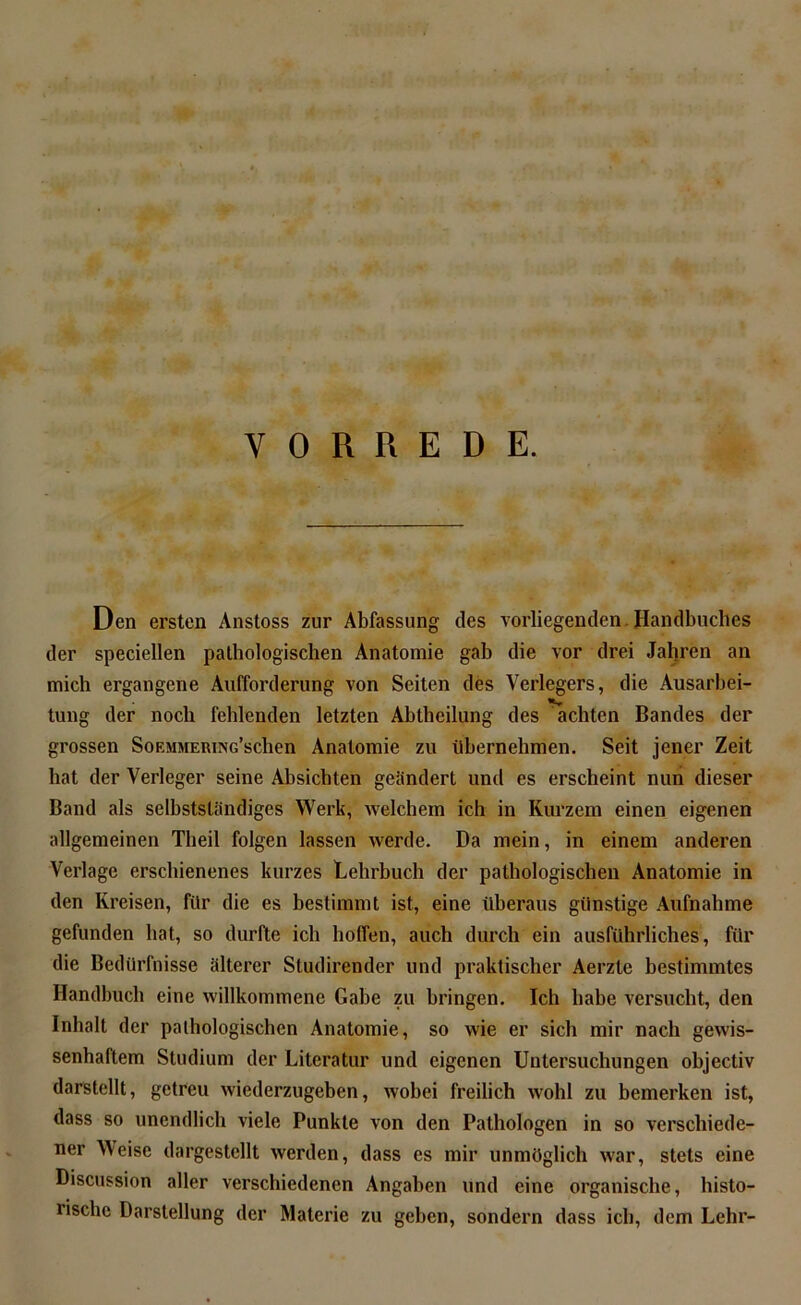 I VORREDE. Den ersten Anstoss zur Abfassung des vorliegenden Handbuches der speciellen pathologischen Anatomie gab die vor drei Jal)ren an mich ergangene Aufforderung von Seiten des Verlegers, die Ausarbei- tung der noch fehlenden letzten Abtheilung des achten Bandes der grossen SoEMMERiNG’schen Anatomie zu übernehmen. Seit jener Zeit hat der Verleger seine Absichten geändert und es erscheint nun dieser Band als selbstständiges Werk, welchem ich in Kurzem einen eigenen allgemeinen Theil folgen lassen werde. Da mein, in einem anderen Verlage erschienenes kurzes Lehrbuch der pathologischen Anatomie in den Kreisen, für die es bestimmt ist, eine überaus günstige Aufnahme gefunden hat, so durfte ich hoffen, auch durch ein ausführliches, für die Bedürfnisse älterer Studirender und praktischer Aerzte bestimmtes Handbuch eine willkommene Gabe zu bringen. Ich habe versucht, den Inhalt der pathologischen Anatomie, so wie er sich mir nach gewis- senhaftem Studium der Literatur und eigenen Untersuchungen objectiv darstellt, getreu wiederzugeben, wobei freilich wohl zu bemerken ist, dass so unendlich viele Punkte von den Pathologen in so verschiede- ner Weise dargestellt werden, dass es mir unmöglich war, stets eine Discussion aller verschiedenen Angaben und eine organische, histo- rische Darstellung der Materie zu geben, sondern dass ich, dem Lehr-