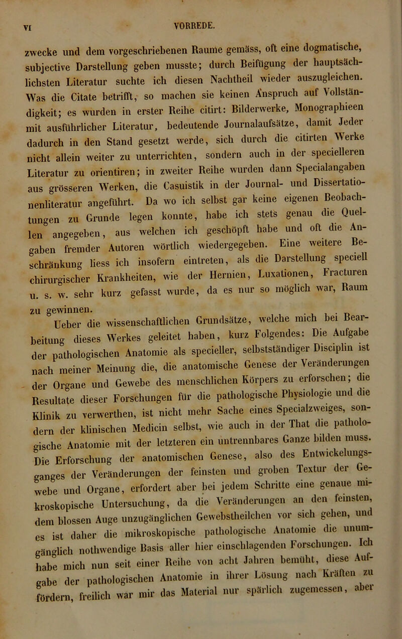 vr zwecke und dem vorgeschriebenen Raume gemäss, oft eine dogmatische, subjective Darstellung geben musste; durch Beifügung der hauptsäch- lichsten Literatur suchte ich diesen Nachtheil wieder auszugleichen. Was die Citate betrifft, so machen sie keinen Anspruch auf Vollstän- digkeit; es wurden in erster Reihe citirt: Bilderwerke, Monographieen mit ausführlicher Literatur, bedeutende Journalaufsätze, damit Jeder dadurch in den Stand gesetzt werde, sich durch die citirten Werke nicht allein weiter zu unterrichten, sondern auch in der specielleren Literatur zu orientiren; in zweiter Reihe wurden dann Specialangaben aus grösseren Werken, die Casuistik in der Journal- und Dissertatio- nenliteratur angeführt. Da wo ich selbst gar keine eigenen Beobach- tungen zu Grunde legen konnte, habe ich stets genau die Quel- len0 angegeben, aus welchen ich geschöpft habe und oft die An- gaben fremder Autoren wörtlich wiedergegeben. Eine weitere Be- schränkung liess ich insofern eintreten, als die Darstellung speciell chirurgischer Krankheiten, wie der Hernien, Luxationen, Fracturen u. s. w. sehr kurz gefasst wurde, da es nur so möglich war, Raum zu gewinnen. . Ueber die wissenschaftlichen Grundsätze, welche mich bei Bear- beitung dieses Werkes geleitet haben, kurz Folgendes: Die Aufgabe der pathologischen Anatomie als specieller, selbstständiger Disciphn ist nach meiner Meinung die, die anatomische Genese der Veränderungen der Organe und Gewebe des menschlichen Körpers zu erforschen; die Resultate dieser Forschungen für die pathologische Physiologie und die Klinik zu verwerthen, ist nicht mehr Sache eines Specialzweiges, son- dern der klinischen Medicin selbst, wie auch in der That die patholo- gische Anatomie mit der letzteren ein untrennbares Ganze bilden muss. Die Erforschung der anatomischen Genese, also des Entwickeluugs- ganges der Veränderungen der feinsten und groben Textur der Ge- webe und Organe, erfordert aber bei jedem Schritte eine genaue mi- kroskopische Untersuchung, da die Veränderungen an den feinsten, dem blossen Auge unzugänglichen Gevvehstheilchen vor sich gehen, und es ist daher die mikroskopische pathologische Anatomie die unum- gänglich nothwendige Basis aller hier einschlagenden Forschungen. Ich habe mich nun seit einer Reihe von acht Jahren bemüht, diese Auf- gabe der pathologischen Anatomie in ihrer Lösung nach Kräften zu fördern, freilich war mir das Material nur spärlich zugemessen, abei