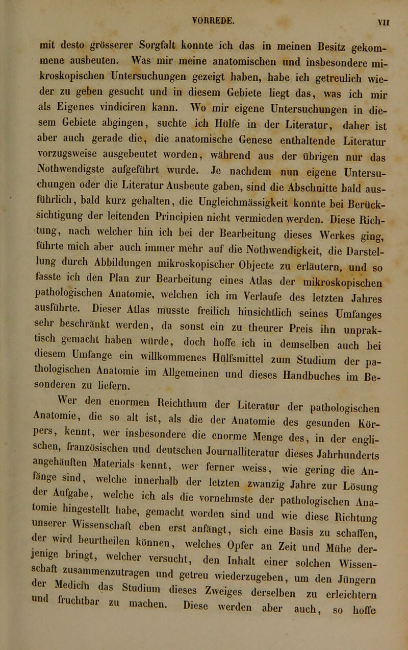 mit desto grösserer Sorgfalt konnte ich das in meinen Besitz gekom- mene ausbeuten. Was mir meine anatomischen und insbesondere mi- kroskopischen Untersuchungen gezeigt haben, habe ich getreulich wie- der zu geben gesucht und in diesem Gebiete liegt das, was ich mir als Eigenes vindiciren kann. Wo mir eigene Untersuchungen in die- sem Gebiete abgingen, suchte ich Hülfe in der Literatur, daher ist aber auch gerade die, die anatomische Genese enthaltende Literatur vorzugsweise ausgebeutet worden, während aus der übrigen nur das Nothwendigste aufgeführt wurde. Je nachdem nun eigene Untersu- chungen oder die Literatur Ausbeute gaben, sind die Abschnitte bald aus- führlich, bald kurz gehalten, die Ungleichmässigkeit konnte bei Berück- sichtigung der leitenden Principien nicht vermieden werden. Diese Dich- tung, nach welcher hin ich bei der Bearbeitung dieses Werkes ging, führte mich aber auch immer mehr auf die Nothwendigkeit, die Darstel- lung durch Abbildungen mikroskopischer Objecte zu erläutern, und so fasste ich den Plan zur Bearbeitung eines Atlas der mikroskopischen pathologischen Anatomie, welchen ich im Verlaufe des letzten Jahres ausführte. Dieser Atlas musste freilich hinsichtlich seines Umfanges sehr beschränkt werden, da sonst ein zu theurer Preis ihn unprak- tisch gemacht haben würde, doch hoffe ich in demselben auch bei diesem Umfange ein willkommenes Hülfsmittel zum Studium der pa- thologischen Anatomie im Allgemeinen und dieses Handbuches im Be- sonderen zu liefern. Wer den enormen Reichthum der Literatur der pathologischen . natomie, die so alt ist, als die der Anatomie des gesunden Kör- pers, kennt, wer insbesondere die enorme Menge des, in der engli- schen, französischen und deutschen Journalliteratur dieses Jahrhunderts angehauften Materials kennt, wer ferner weiss, wie gering die An- ange smd, welche innerhalb der letzten zwanzig Jahre zur Losung der Aufgabe, welche ich als die vornehmste der pathologischen Ana- om,e hingesteUt habe, gemacht worden sind und wie diese Richtuim :“e:rrcbcn ersi anfi,n8t’sich cine Basis zu ienJ h “ k°”ne“’ welches °l>fel' Zeit und Muhe der- schah 8 versucht> lle 'Mt einer solchen Wissen- der^»irrrTr Ud 8elreu wiede™Se>>en, um den Jüngern und ! h h Un ieSCS Zwei8eS d^lben » erleichtern nnd fruchtbar zu machen. Diese werden aber auch, so hohe