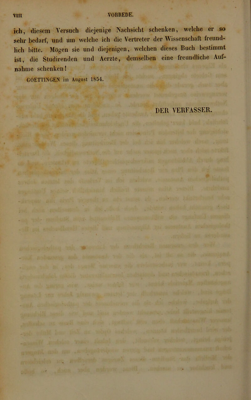 ich, diesem Versuch diejenige Nachsicht schenken, welche er so sehr bedarf, und um welche ich die Vertreter der Wissenschaft freund- lich bitte. Mögen sie und diejenigen, welchen dieses Buch bestimmt ist, die Studirenden und Aerzte, demselben eine freundliche Auf- nahme schenken! GOETTINGEN im August 1854. DER VERFASSER.
