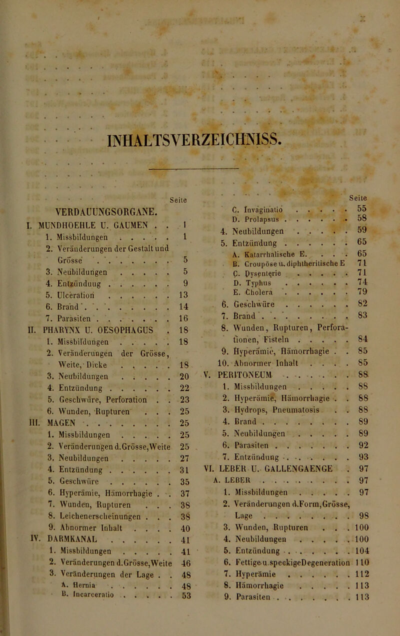 l INHALTSVERZEICHNISS. Seite VERDAUUNGSORGANE. I. MUNDHOEHLE U. GAUMEN . . I 1. Missbildungen ..... 1 2. Veränderungen der Gestalt und Grösse . ' 5 3. Neubildungen 5 4. Entzünduug 9 5. Ulceratiori 13 6. Brand'. . ' 14 7. Parasiten . 16 II. PHARYNX U. OESOPHAGUS . 18 1. Missbildungen 18 2. Veränderungen der Grösse, Weite,-Dicke . , . . . 18 3. Neubildungen 20 4. Entzündung 22 5. Geschwüre, Perforation . . 23 6. Wunden, Rupturen ... 25 III. MAGEN 25 1. Missbildungen 25 2. Veränderungen d.Grösse,Weite 25 3. Neubildungen 27 4. Entzündung ,31 5. Geschwüre 35 6. Hyperämie, Hämorrhagie . . 37 7. Wunden, Rupturen ... 38 8. Leichenerscheinungen ... 38 9. Abnormer Inhalt .... 40 IV. DARMKANAL 41 1. Missbildungen 41 2. Veränderungen d.Grösse,Weite 46 3. Veränderungen der Lage . . 48 A. Hernia 48 B. Incarceratio 53 Seite C. Inväginatio 55 D. Prolapsus -.58 4. Neubildungen 59 5. Entzündung 65 A. Katarrhalische E. ... 65 B. Croupöse u-diphtheritische E 71 C. Dysenterie 71 D. Typhus ...... 74 E. Cholera 79 6. Geschwüre 82 7. Brand . 83 8. Wunden, Rupturen, Perfora- tionen, Fisteln 84 9. Ryperämie, Hämorrhagie . . 85 10. Abnormer Inhalt .... 85 V. PERITONEUM 88 1. Missbildungen 88 2. Hyperämie, Hämorrhagie . . 88 3. Hydrops, Pneumatosis . . 88 4. Brand 89 5. Neubildungen 89 6. Parasiten 92 7. Entzündung -. • 93 VI. LEBER U. GALLENGAENGE . 97 A. LEBER 97 1. Missbildungen 97 2. Veränderungen d.Form,Grösse, Lage 98 3. Wunden, Rupturen . . .100 4. Neubildungen 100 5. Entzündung 104 6. Fcttigeu.speokigeDegeneration 110 7. Hyperämie 112 8. Hämorrhagie 113