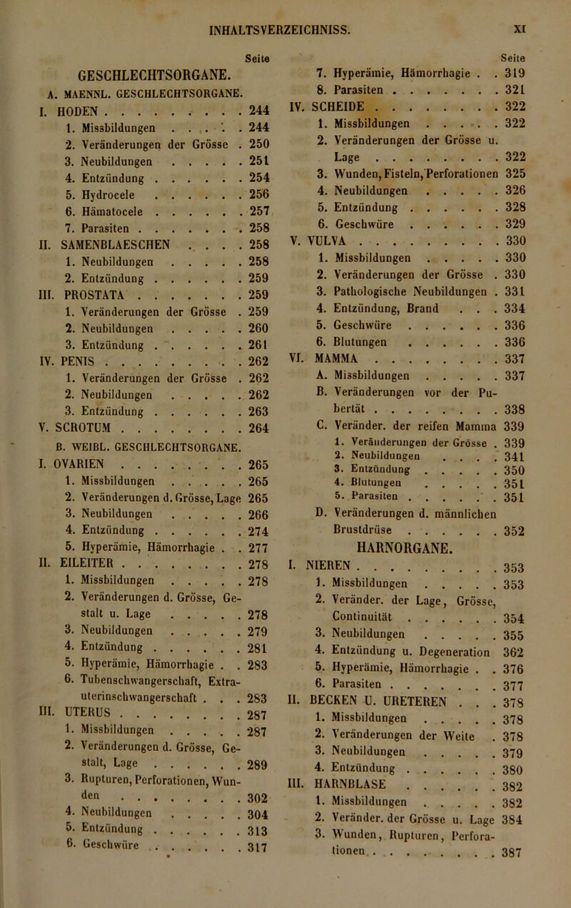 Seite Seite GESCHLECHTSORGANE. 7. Hyperämie, Hämorrhagie . . 319 A. MAENNL. GESCHLECHTSORGANE. 8. Parasiten 321 I. HODEN 244 IV. SCHEIDE 322 1. Missbildungen 244 1. Missbildungen 322 2. Veränderungen der Grösse . 250 2. Veränderungen der Grösse u. 3. Neubildungen 251 Lage 322 4. Entzündung 254 3. Wunden, Fisteln, Perforationen 325 5. Hydrocele 256 4. Neubildungen 326 6. Hämatocele 257 5. Entzündung 328 7. Parasiten 258 6. Geschwüre 329 II. SAMENBLAESCHEN . . . . 258 V. VULVA 330 1. Neubildungen 258 1. Missbildungen 330 2. Entzündung 259 2. Veränderungen der Grösse . 330 III. PROSTATA 259 3. Pathologische Neubildungen . 331 1. Veränderungen der Grösse . 259 4. Entzündung, Brand . . . 334 2. Neubildungen 260 5. Geschwüre 336 3. Entzündung 261 6. Blutungen 336 IV. PENIS . 262 VI. MAMMA 337 1. Veränderungen der Grösse . 262 A. Missbildungen 337 2. Neubildungen 262 B. Veränderungen vor der Pu- 3. Entzündung 263 bertät 338 V. SCROTUM 264 C. Veränder. der reifen Mamma 339 ß. WE1BL. GESCHLECHTSORGANE. 1. Veränderungen der Grösse . 339 I. OVARIEN 265 3. Entzündung 350 1. Missbildungen 265 4. Blutungen 351 2. Veränderungend. Grösse, Lage 265 5. Parasiten . 351 3. Neubildungen 266 D. Veränderungen d. männlichen 4. Entzündung 274 Brustdrüse .... 352 5. Hyperämie, Hämorrhagie . . 277 HARNORGANE. 11. EILEITER 278 I. NIEREN .... 353 1. Missbildungen 278 1. Missbildungen .... 353 2. Veränderungen d. Grösse, Ge- stalt u. Lage 278 3. Neubildungen . . . . . 279 4. Entzündung 281 5. Hyperämie, Hämorrhagic . . 283 6. Tubenschwangerschaft, Extra- uterinschwangerschaft . . . 283 III. UTERUS 287 1. Missbildungen 287 2. Veränderungen d. Grösse, Ge- stalt, Lage 289 3. Rupturen, Perforationen, Wun- den . . . 4. Neubildungen . . . . .304 5. Entzündung . . . ... 313 6. Geschwüre .... . . .317 2. Veränder. der Lage, Grösse, Continuität 354 3. Neubildungen 355 4. Entzündung u. Degeneration 362 5. Hyperämie, Hämorrhagie . . 376 6. Parasiten 377 II. BECKEN U. URETEREN . . .378 1. Missbildungen 378 2. Veränderungen der Weite . 378 3. Neubildungen 379 4. Entzündung 38O III. HARNBLASE 382 t. Missbildungen 382 2. Veränder. der Grösse u. Lage 384 3. Wunden, Rupturen, Perfora- tionen, 387