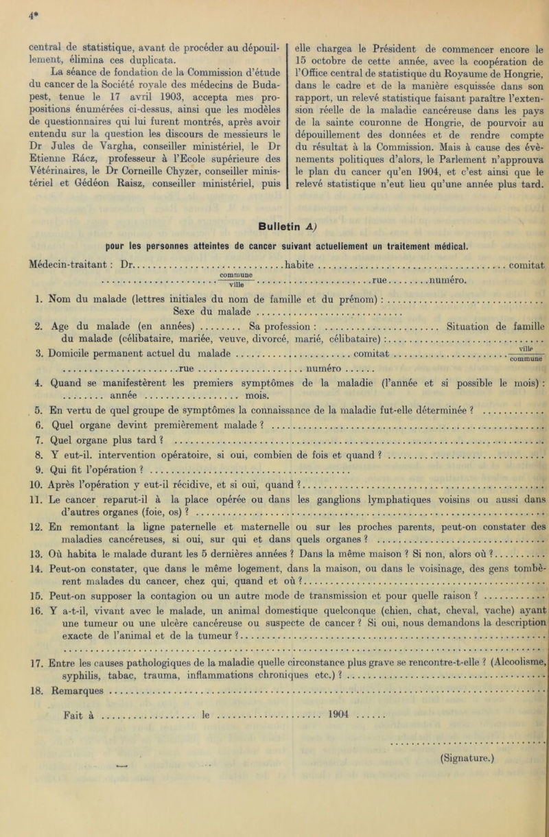 4* Central de statistique, avant de procéder au dépouil- lement, élimina ces duplicata. La séance de fondation de la Commission d’étude du cancer de la Société royale des médecins de Buda- pest, tenue le 17 avril 1903, accepta mes pro- positions énumérées ci-dessus, ainsi que les modéles de questionnaires qui lui furent montrés, aprés avoir entendu sur la question les discours de messieurs le Dr Jules de Vargha, conseiller ministériel, le Dr Etienne Rácz, professeur á l’Ecole supérieure des Vétérinaires, le Dr Corneille Chyzer, conseiller minis- tériéi et Gédéon Raisz, conseiller ministériel, puis elle chargea le Président de commencer encore le 15 octobre de cette année, avec la coopération de 1’Office Central de statistique du Royaume de Hongrie, dans le cadre et de la maniére esquissée dans són rapport, un relevé statistique faisant paraitre l’exten- sion réelle de la maladie cancéreuse dans les pays de la sainte couronne de Hongrie, de pourvoir au dépouillement des données et de rendre compte du résultat á la Commission. Mais á cause des évé- nements politiques d’alors, le Parlement n’approuva le plán du cancer qu’en 1904, et c’est ainsi que le relevé statistique n’eut lieu qu’une année plus tárd. Bulletin A) pour les personnes atteintes de cancer suivant actuellenient un traitement médical. Médecin-traitant : Dr habite comitat commune / —— rue numero. 1. Nőm du maiadé (lettres initiales du nőm de famille et du prénom) : Sexe du maiadé 2. Age du maiadé (en années) Sa profession: Situation de famille du maiadé (célibataire, mariée, veuve, divorcé, marié, célibataire) : 3. Domicile permanent actuel du maiadé comitat —— r commune rue numéro 4. Quand se manifestérent les premiers symptőmes de la maladie (Pannée et si possible le mois) : année mois. 5. En vertu de quel groupe de symptőmes la connaissance de la maladie fut-elle déterminée ? 6. Quel organe devint premiérement maiadé ? 7. Quel organe plus tárd ? 8. Y eut-il. intervention opératoire, si oui, combién de fois et quand ? 9. Qui fit l’opération ? 10. Aprés l’opération y eut-il récidive, et si oui, quand ? 11. Le cancer reparut-il á la piacé opérée ou dans les ganglions lymphatiques voisins ou aussi dans d’autres organes (foie, os) ? 12. En remontant la ligne paternelle et maternelle ou sur les proches parents, peut-on constater des maladies cancéreuses, si oui, sur qui et dans quels organes ? 13. Ou habita le maiadé durant les 5 derniéres années ? Dans la mérne maison ? Si non, alors ou ? 14. Peut-on constater, que dans le mérne logement, dans la maison, ou dans le voisinage, des gens tombé- rent malades du cancer, chez qui, quand et ou ? 15. Peut-on supposer la contagion ou un autre mode de transmission et pour quelle raison ? 16. Y a-t-il, vivant avec le maiadé, un animal domestique quelconque (chien, chat, cheval, vache) ayant une tumeur ou une ulcére cancéreuse ou suspecte de cancer ? Si oui, nous demandons la description exacte de l’animal et de la tumeur ? 17. Entre les causes pathologiques de la maladie quelle circonstance plus grave se rencontre-t-elle ? (Alcoolisme, syphilis, tabac, trauma, inflammations chroniques etc.) ? 18. Remarques Fait á le 1904 (Signature.) * *