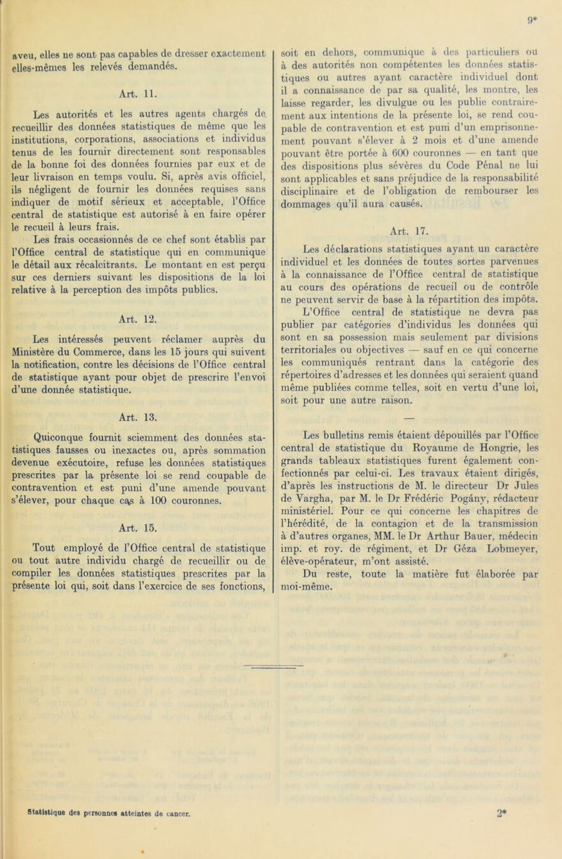9* aveu, elles ne sont pás capables de dresser exactement elles-mémes les relevés demandés. Art. 11. Les autorités et les autres agents chargés de. recueillir des données statistiques de mérne que les institutions, corporations, associations et individus tenus de les fournir directement sont responsables de la bonne fői des données fournies pár eux et de leur livraison en temps voulu. Si, aprés avis officiel, ils négligent de fournir les données requises sans indiquer de motif sérieux et acceptable, l’Office central de statistique est autorisé á en fairé opérer le recueil á leurs frais. Les frais occasionnés de ce chef sont établis pár rOffice Central de statistique qui en communique le détail aux récalcitrants. Le montant en est per§u sur ces derniers suivant les dispositions de la lói relatíve á la perception des impőts publics. Art. 12. Les intéressés peuvent réclamer auprés du Ministére du Commerce, dans les 15 jours qui suivent la notification, contre les décisions de 1’Office central de statistique ayant pour objet de prescrire l’envoi d’une donnée statistique. Art. 13. Quiconque fournit sciemment des données sta- tistiques fausses ou inexactes ou, aprés sommation devenue exécutoire, refuse les données statistiques prescrites pár la présente lói se rend coupable de contravention et est puni d’une amende pouvant s’élever, pour chaque cqs á 100 couronnes. Art. 15. Tout employé de 1’Office central de statistique ou tout autre individu chargé de recueillir ou de compiler les données statistiques prescrites pár la présente lói qui, sóit dans l’exercice de ses fonctions, sóit en dehors, communique a des particuliers ou á des autorités non compétentes les données statis- tiques ou autres ayant caractére individuel dönt il a connaissance de pár sa qualité, les montre, les laisse regarder, les divulgue ou les publie contraire- ment aux intentions de la présente lói, se rend cou- pable de contravention et est puni d’un emprisonne- ment pouvant s’élever a 2 mois et d’une amende pouvant étre portée á 600 couronnes — en tant que des dispositions plus sévéres du Code Pénal ne lui sont applicables et sans préjudice de la responsabilité disciplinaire et de l’obligation de rembourser les dommages qu’il aura causés. Art. 17. Les déclarations statistiques ayant un caractére individuel et les données de toutes sortes parvenues á la connaissance de 1’Office central de statistique au cours des opérations de recueil ou de contröle ne peuvent servir de base á la répartition des impőts. L’Office central de statistique ne devra pás publier pár catégories d’individus les données qui sont en sa possession mais seulement pár divisions territoriales ou objectives — sauf en ce qui eoncerne les communiqués rentrant dans la catégorie des répertoires d’adresses et les données qui seraient quand mérne publiées comme telles, sóit en vertu d’une lói, sóit pour une autre raison. Les bulletins remis étaient dépouillés pár 1’Office central de statistique du Royaume de Hongrie, les grands tableaux statistiques furent également con- fectionnés pár celui-ci. Les travaux étaient dirigés, d’aprés les instructions de M. le directeur Dr Jules de Vargha, pár M. le Dr Frédéric Pogány, rédacteur ministériel. Pour ce qui eoncerne les chapitres de l’hérédité, de la contagion et de la transmission á d’autres organes, MM. le Dr Arthur Bauer, médecin imp. et roy. de régiment, et Dr Géza Lobmeyer, éléve-opérateur, m’ont assisté. Du reste, toute la matiére fut élaborée pár moi-méme. 9* Statistique des personnes atteintes de táncén