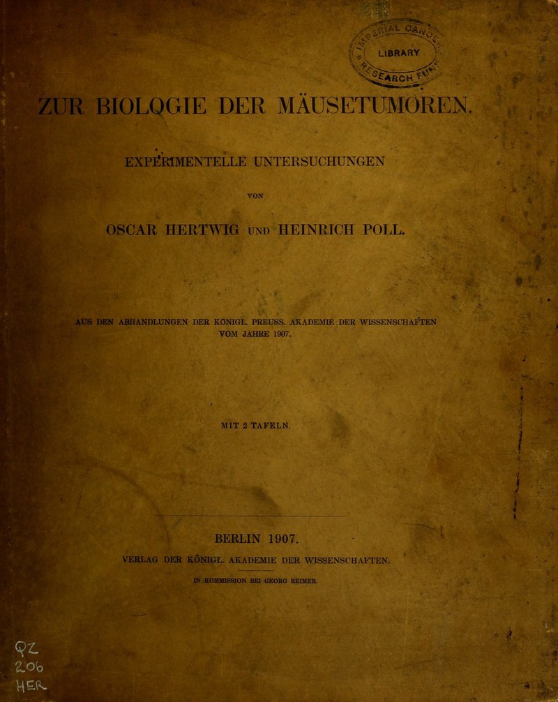 W’wm v- |(*( LIBRARY Il ZUR BIOLOGIE DER MAUSETUMOREN. AUS DEN ABHANDLUNGEN DER KONIGL. PREUSS. AKADEMIE DER WISSENSCHAFTEN VOM JAHRE 1907. EXPËRÏMENTELLE UNTERSUCHUNGEN VON OSCAR HERTWIG UTNTD HEINRICH POLL. MIT 2 TAFELN. BERLIN 1907. VERLAG DER KÔNIGL. AKADEMIE DER WISSENSCHAFTEN. IN K.OMM1SSION BEI GEORG REIMER. v igr- tsÉ- • w* 4 ' A. ' •• ‘-v « . / 4 /J|W>