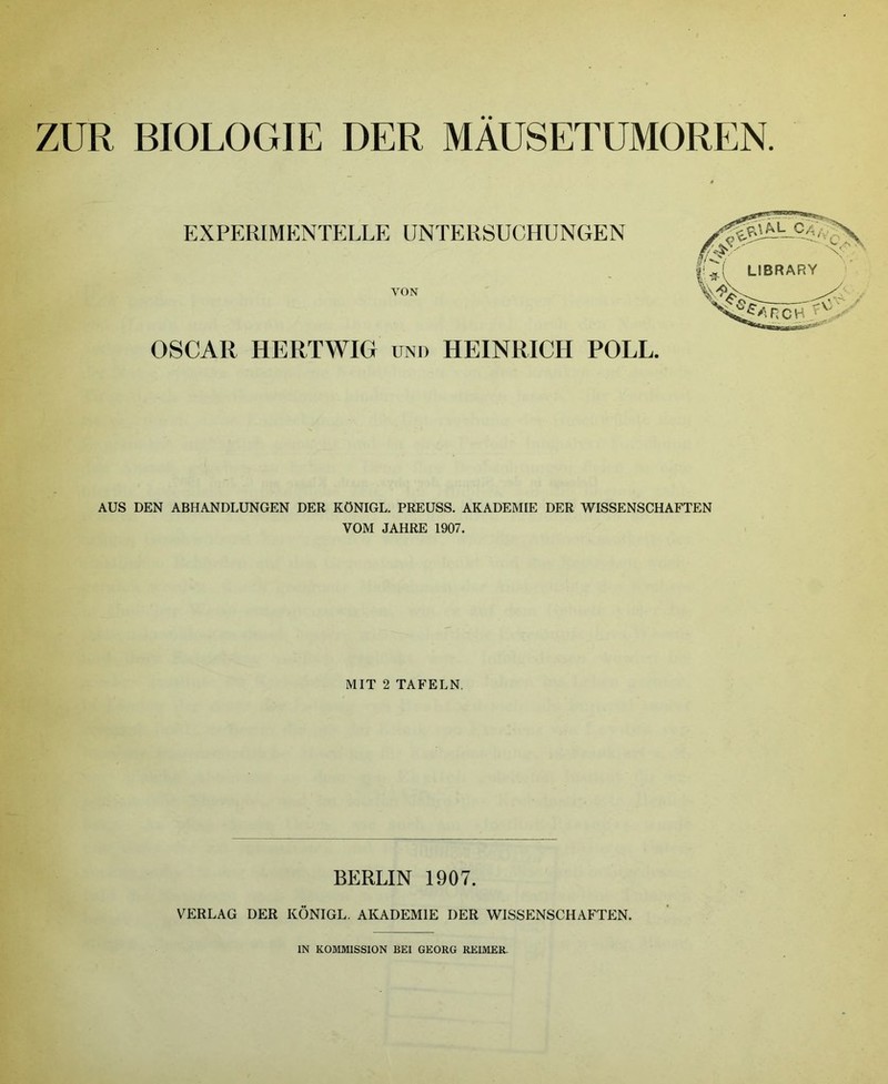 ZUR BIOLOGIE DER MAUSETUMOREN EXPERIMENTELLE UNTERSUCHUNGEN YON OSCAR HERTWIG UND HEINRICH POLL. AUS DEN ABHANDLUNGEN DER KÜNIGL. PREUSS. AKADEMIE DER WISSENSCHAFTEN VOM JAHRE 1907. MIT 2 TAFELN. BERLIN 1907. VERLAG DER KÔNIGL. AKADEMIE DER WISSENSCHAFTEN. IN KOMMISSION BEI GEORG REIMER.