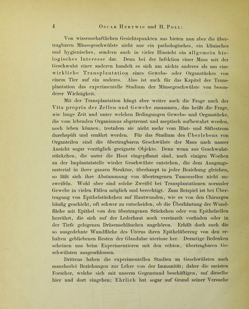 Von wissenschaftlichen Gesichtspunkten aus bieten nun aber die über- tragbaren Mâusegesehwiilste nicht nur ein pathologisches, ein klinisches und hygienisches, sondern aucli in vicier Hinsicbt ein ali g em ein bio- logiscbes In ter esse dar. Denn bei der Infektion einer Maus mit der Gesehwulst einer anderen handelt es sich um nichts anderes als um eine wirkliche Transplantation eines Gewebs- oder Organstückes von einem Tier auf ein anderes. Also ist aucli fur das Kapitel der Trans- plantation das expcrimentelle Studium der Mâusegescliwülste von beson- derer Wichtigkeit. Mit der Transplantation bangt aber weiter aucli die Frage nach der Vita propria der Zellen und Gewebe zusammen, das lieifît die Frage, wie lange Zeit und unter welchen Bedingungen Gewebs- und Organstücke, die vom lebenden Organismus abgetrennt und aseptisch aufbewahrt werden, noch leben kônnen, trotzdem sie nicht mehr vom Blut- und Saftestrom durchspült und ernâhrt werden. Für das Studium des Überlebens von Organteilen sind die übertragbaren Geschwülste der Maus nach unsrer Ansicht sogar vorzüglich geeignete Objekte. Denn wenn aus Geschwulst- stückchen, die unter die Haut eingeptlanzt sind, nach einigen Woclien an der Implantatstelle wieder Geschwülste entstehen, die dem Ausgangs- material in ihrer ganzen Struktur, überhaupt in jeder Beziehung gleiclien, so lafit sich ihre Abstammung von übertragenen Tumorzellen nicht an- zweifeln. Wohl aber sind solclie Zweifel bei Transplantationen normaler Gewebe in vielen Fâllen môglich und berechtigt. Zum Beispiel ist bei Über- tragung von Epithelstückchen auf Hautwunden, wie es von den Chirurgen haufîg geschieht, oft schwer zu entsclieiden, ob die Überhâutung der Wund- tlâche mit Epithel von den übertragenen Stückchen oder von Epithelzellen herriihrt, die sich auf der Lederhaut noch vereinzelt vorfinden oder in der Tiefe gelegenen Driisenschlauchen angehôren. Erhâlt doch auch die so ausgedehnte Wundflâche des Utérus iliren Epithelüberzug von den er- halten gebliebenen Resten der Glandulae uterinae her. Derartige Bedenken scheinen uns beim Experimentieren mit den echten, übertragbaren Ge- schwülsten ausgeschlossen. Drittens haben die experimentellen Studien an Gescliwülsten auch mancherlei Beziehungen zur Lehre von der Immunitat; daher die meisten Forscher, welche sich mit unserm Gegenstand beschâftigen, auf dieselbe hier und dort eingelien; Ehrlich hat sogar auf Gr und s einer Versuche