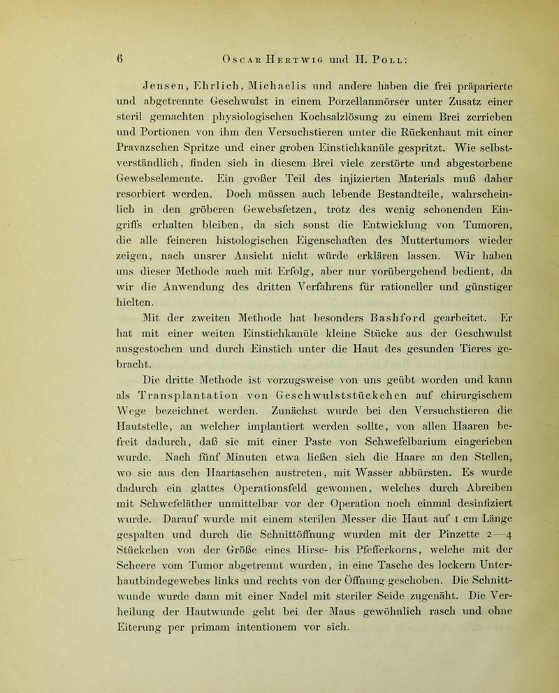 Jensen, Ehrlich, Michaelis und andere haben die frei prâparierte und abgetrennte Geschwulst in einem Porzellanmôrser unter Zusatz einer steril gemachten physiologischen Kochsalzlôsung zu einem Brei zerrieben und Portionen von ihm den Versuchstieren unter die Rückenhaut mit einer Pravazschen Spritze und einer groben Einsticlikanüle gespritzt. Wie selbst- verstândlich, finden sich in diesem Brei viele zerstôrte und abgestorbene Gewebselemente. Ein grofier Teil des injizierten Materials mufi daher resorbiert werden. Docli müssen auch lebende Bestandteile, wahrschein- licli in den grôberen Gewebsfetzen, trotz des wenig schonenden Ein- griffs erhalten bleiben, da sich sonst die Entwicklung von Tumoren, die aile feineren histologischen Eigenschaften des Muttertumors wieder zeigen, nach unsrer Ansicht niclit würde erklaren lassen. Wir haben uns dieser Méthode auch mit Erfolg, aber nur yorübergehend bedient, da wir die Anwendung des dritten Verfahrens für rationeller und günstiger hielten. Mit der zweiten Méthode hat besonders Bashford gearbeitet. Er liât mit einer weiten Einstichkanüle kleine Stücke ans der Geschwulst ausgestochen und durch Einstich unter die Haut des gesunden Tieres ge- bracht. Die dritte Méthode ist vorzugsweise von uns geübt worden und kann als Transplantation von Geschwulststückchen auf chirurgiscliem Wege bezeichnet werden. Zunâchst wurde bei den Versuchstieren die Hautstelle, an welcher implantiert werden sollte, von allen Haaren be- freit dàdurch, daB sie mit einer Paste von Schwefelbarium eingerieben wurde. Nach fünf Minuten etwa lieBen sich die Haare an den Stellen, wo sie aus den Haartaschen austreten, mit Wasser abbürsten. Es wurde dadurch ein glattes Operationsfeld gewonnen, welches durch Abreiben mit Scliwefelatlier unmittelbar vor der Operation nocli einmal desinfiziert wurde. Darauf wurde mit einem sterilen Messer die Haut auf i cm Lange gespalten und durch die Schnittôffnung wurden mit der Pinzette 2—4 Stückclien von der GrôBe eines Hirse- bis Pfefferkorns, welche mit der Scheere vom Tumor abgetrennt wurden, in eine Tasche des lockern Unter- hautbindegewebes links und rechts von der Offnung geschoben. Die Schnitt- wunde wurde dann mit einer Nadel mit steriler Seide zugenaht. Die Ver- heilung der Hautwunde gelit bei der Maus gewohnlich rascli und ohne Eiterung per primam intentionem vor sich.