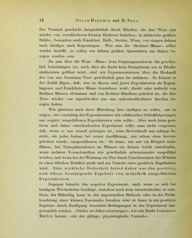 Der Yersand geschielit hauptsâchlich durch Hândler, die ihre Ware erst wieder von verscliiedenen kleinen Züclitern beziehen, in zahlreiche grôfiere Stâdte, besonders nacb Frankfurt, Halle, Stettin, Wien, vor einigen Jahren auch hàufiger nacli Kopenlïagen. Was nun die » Berliner Mâuse« selber wieder betrifft, so sollen vor Jahren grofiere Quantitâten aus Italien be- zogen worden sein. Da nun iiber die Ware »Maus« kein Ursprungsnachweis für gewôhn- lich beizubringen ist, aucli iiber die Zucht kein Stammbaum wie in Pferde- züchtereien geführt wird, sind wir Experimentatoren über die IJerkunft der von uns benutzten Tiere gewôhnlich ganz im unklaren. So kônnte es der Zufall fügen, dafi, was in diesen und jenen Experimenten als Kopen- hagener und Frankfurter Mause bezeichnet wird, direkt oder indirekt von Berliner Mausen abstammt und von Berliner Hândlern geliefert ist, die ihre Tiere wieder von irgendwolier aus uns unkontrollierbaren Quellen be- zogen haben. Wir glaubten auch diese Mitteilung hier einfügen zu sollen, uin zu zeigen, wie vorsichtig der Experimentator mit erklarenden Schlufifolgerungen aus negativ ausgefallenen Experimenten sein sollte. Aber auch beim posi- tiven und daher entscheidenden Experiment sollte man nicht vergessen, dafi, wenn es nur einmal gelungen ist, seine Beweiskraft nur Solange be- steht, als jeder Irrtum bei seiner Ausführung, wie schon oben hervor- gehoben wurde, ausgeschlossen ist. So kann, uni nur ein Beispiel anzu- füliren, bei Transplantationen an Mausen ein Irrtum leiclit unterlaufen, wenn mehrere Versuchsreihen wie gewôhnlich nebeneinander ausgefülirt werden, und wenn bei derWartung ein Tier durch Unachtsamkeit des Wârters in einen falschen Behalter gérât und zur Ursache eines positiven Ergebnisses wird. Eine wirkliche Sicherheit bietet daher nur das positive, sicli ôfters bestâtigende Ergebnis von mehrfach ausgeführten Experimenten. Dagegen braucht das négative Experiment, auch wenn es sicli bei hâufîgem Wiederholen bestâtigt, trotzdem noch kein entscheidendes zu sein. Denn der Mifierfolg kann in der angewandten Méthode oder in der Nicht- beachtung eines kleinen Umstandes berulien oder er kann in ein positives Ergebnis durch Einftigung besondrer Bedingungen in das Experiment um- gewandelt werden. »Nichts ist daher schwieriger«, wie mit Redit Johannes Müller betont, »als der gültige, physiologische Yersucli«.