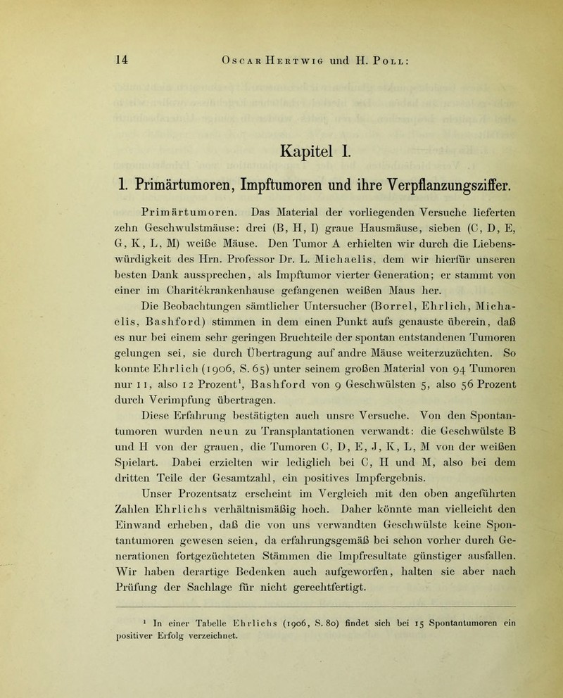 Kapitel I. 1. Primârtumoren, Impftumoren und ihre Verpflanzungsziffer. Prim art um or en. Das Material der vorliegenden Versuche lieferten zehn Geschwulstmâuse : drei (B, H, I) graue Hausmâuse, sieben (C, D, E, G, K, L, M) weiBe Mâuse. Den Tumor A erhielten wir durch die Liebens- wiirdigkeit des Hrn. Professor Dr. L. Michaelis, dem wir hierfür unseren besten Dank aussprechen, als Impftumor vierter Génération ; er stammt von einer im Charitékrankenhause gefangenen weifien Maus her. Die Beobaclitungen sâmtlicher Untersucber (Borrel, Elirlicb, Micha- elis, Bashford) stimmen in dem einen Punkt aufs genauste überein, dafi es nur bei einem sehr geringen Brucbteile der spontan entstandenen Tumoren gelungen sei, sie durch Übertragung auf andre Mâuse weiterzuzüchten. So konnte Ehrlich (1906, S. 65) unter seinem groBen Material von 94 Tumoren nur 1 1, also 12 Prozent1, Basliford von 9 Geschwülsten 5, also 56 Prozent durch Verimpfung übertragen. Diese Erfahrung bestâtigten aucli unsre Versuche. Von den Spontan- tumoren wurden 11eun zu Transplantationen verwandt: die Geschwiilste B und II von der grauen, die Tumoren C, I), E, J, K, L, M von der weiBen Spielart. Dabei erzielten wir lediglich bei C, PI und M, also bei dem dritten Teile der Gesamtzahl, ein positives Impfergebnis. Unser Prozentsatz erscheint im Vergleich mit den oben angefülirten Zahlen Ehrlich s verhâltnismâBig lioch. Daher konnte man vielleicht den Einwand erheben, dafi die von uns verwandten Gesclnvülste keine Spon- tantumoren gewesen seien, da erfahrungsgemâB bei schon vorher durch Ge- nerationen fortgezücliteten Stâmmen die Impfresultate günstiger ausfallen. Wir haben derartige Bedenken aucli aufgeworfen, halten sie aber nach Prüfung der Sachlage für nicht gerechtfertigt. 1 In einer Tabelle Ehrlichs (1906, S. 80) findet sich bei 15 Spontantumoren ein positiver Erfolg verzeichnet.