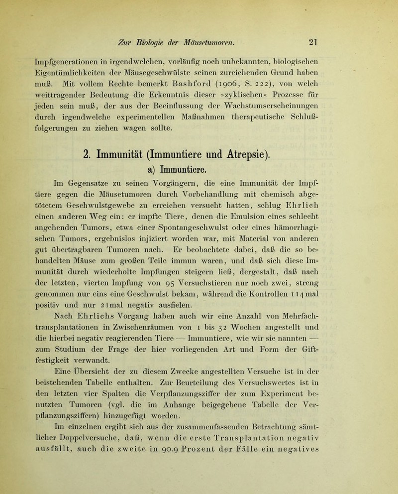 Impfgenerationen in irgendwelclien, vorlâuflg nocli unbeltannten, biologischen Eigentümlichkeiten der Mâusegescliwülste seinen zureichenden Grund haben muB. Mit vollem Redite bemerkt Bashford (1906, S. 222), von welch weittragender Bedeutung die Erkenntnis dieser »zyklischen« Prozesse für jeden sein ni 1113, der aus der Beeinflussung der Wachstnmserscheinnngen durch irgendwelche experimentellen MaBnahmen therapeutische ScliluB- folgerungen zu ziehen wagen sollte. 2. Immunitât (Immuntiere und Atrepsie). a) Immuntiere. Im Gegensatze zu seinen Yorgângern, die eine Immunitât der Impf- tiere gegen die Mausetumoren durch Vorbehandlung mit cliemisch abge- tôtetem Geschwulstgewebe zu erreichen versucht hatten, sclilug Ehrlich einen anderen Weg ein: er impfte Tiere, denen die Emulsion eines schlecht angehenden Tumors, etwa einer Spontangeschwulst oder eines hâmorrliagi- schen Tumors, ergebnislos injiziert worden war, mit Material von anderen gut übertragbaren Tumoren nach. Er beobachtete dabei, daB die so be- handelten Mâuse zum groBen Teile immun waren, und daB sich diese Im- munitât durch wiederliolte Impfungen steigern lieB, dergestalt, daB nach der letzten, vierten Impfung von 95 Versuclistieren nur nocli zwei, streng genommen nur eins eine Geschwulst bekam, wâhrend die Kontrollen 114 mal positiv und nur 21 mal negativ ausfielen. Nach Ehrlich s Yorgang haben auch wir eine Anzahl von Mehrfacli- transplantationen in Zwisclienrâumen von 1 bis 32 Wochen angestellt und die hierbei negativ reagierenden Tiere — Immuntiere, wie wir sie nannten — zum Studium der Frage der hier vorliegenden Art und Form der Gift- festigkeit verwandt. Eine Übersicht der zu diesem Zwecke angestellten Versuche ist in der beistehenden Tabelle entlialten. Zur Beurteilung des Versuchswertes ist in den letzten vier Spalten die Verpflanzungsziffer der zum Experiment be- nutzten Tumoren (vgl. die im Anhange beigegebene Tabelle der Ver- pflanzungsziffern) liinzugefügt worden. Im einzelnen ergibt sich aus der zusammenfassenden Betraclitung sâmt- licher Doppelversuclie, daB, wenn die erste Transplantation negativ ausfâllt, auch die zweite in 90.9 Prozent der Fâlle ein négatives