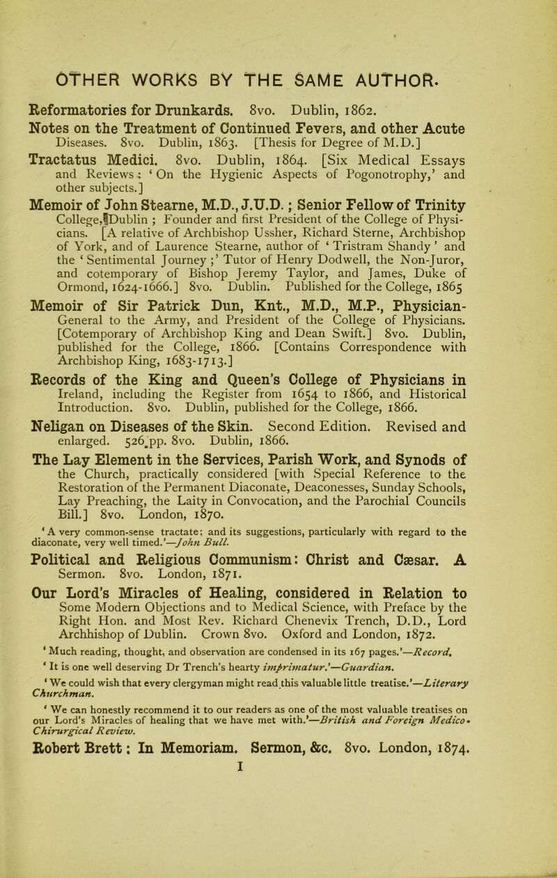 OTHER WORKS BY THE SAME AUTHOR. Reformatories for Drunkards. 8vo. Dublin, 1862. Notes on the Treatment of Continued Fevers, and other Acute Diseases. 8vo. Dublin, 1863. [Thesis for Degree of M.D.] Tractatus Medici. 8vo. Dublin, 1864. [Six Medical Essays and Reviews-: ‘On the Hygienic Aspects of Pogonotrophy,’ and other subjects.] Memoir of JohnStearne, M.D., J.U.D.; Senior Fellow of Trinity College,iDublin ; Founder and first President of the College of Physi- cians. [A relative of Archbishop Ussher, Richard Sterne, Archbishop of York, and of Laurence Stearne, author of ‘ Tristram Shandy ’ and the ‘ Sentimental Journey Tutor of Henry Dodwell, the Non-Juror, and cotemporary of Bishop Jeremy Taylor, and James, Duke of Ormond, 1624-1666.] 8vo. Dublin. Published for the College, 1865 Memoir of Sir Patrick Dun, Knt., M.D., M.P., Physician- General to the Army, and President of the College of Physicians. [Cotemporary of Archbishop King and Dean Swift.] 8vo. Dublin, published for the College, 1866. [Contains Correspondence with Archbishop King, 1683-1713.] Records of the King and Queen’s College of Physicians in Ireland, including the Register from 1654 to 1866, and Historical Introduction. 8vo. Dublin, published for the College, 1866. Neligan on Diseases of the Skin. Second Edition. Revised and enlarged. 526^pp. 8vo. Dublin, 1866. The Lay Element in the Services, Parish Work, and Synods of the Church, practically considered [with Special Reference to the Restoration of the Permanent Diaconate, Deaconesses, Sunday Schools, Lay Preaching, the Laity in Convocation, and the Parochial Councils Bill.] 8 VO. London, 1870. ‘ A very common-sense tractate; and its suggestions, particularly with regard to the diaconate, very well timed.’—John Bull. Political and Religious Communism: Christ and Caesar. A Sermon. 8vo. London, 1871. Our Lord’s Miracles of Healing, considered in Relation to Some Modern Objections and to Medical Science, with Preface by the Right Hon. and Most Rev. Richard Chenevix Trench, D.D., Lord Archbishop of Dublin. Crown 8vo. Oxford and London, 1872. ‘ Much reading, thought, and observation are condensed in its 167 pages.’—Record, ‘ It is one well deserving Dr Trench’s hearty imprimatur.’—Guardian. ‘ We could wish that every clergyman might read this valuable little treatise.’—Literary Churchman. ‘ We can honestly recommend it to our readers as one of the most valuable treatises on our Lord’s Miracles of healing that we have met with.’—British and Foreign Medico- Chirurgical Review. Robert Brett: In Memoriam. Sermon, &c. 8vo. London, 1874. I