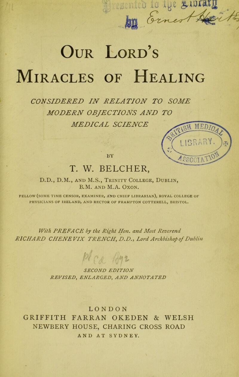 k •- Our Lord’s Miracles of Healing CONSIDERED IN RELATION TO SOME MODERN OBJECTIONS AND TO MEDICAL SCLENCE BY T. W. BELCHER, D.D., D.M., AND M.S., Trinity College, Dublin, B.M. AND M.A. OXON. FELLOW (some TIME CENSOR, EXAMINER, AND CHIEF LIBRARIAN), ROYAL COLLEGE OF PHYSICIANS OF IRELAND, AND RECTOR OF FRAMPTON COTTERELL, BRISTOL. With PREFA CE by the Right Hon. and Most Reverend RICHARD CHENEVIX TRENCH, D.D., Lord Archbishop of Dublin SECOND EDITION REVISED, ENLARGED, AND ANNOTATED LONDON GRIFFITH FARRAN OKEDEN & WELSH NEWBERY HOUSE, CHARING CROSS ROAD AND AT SYDNEY.