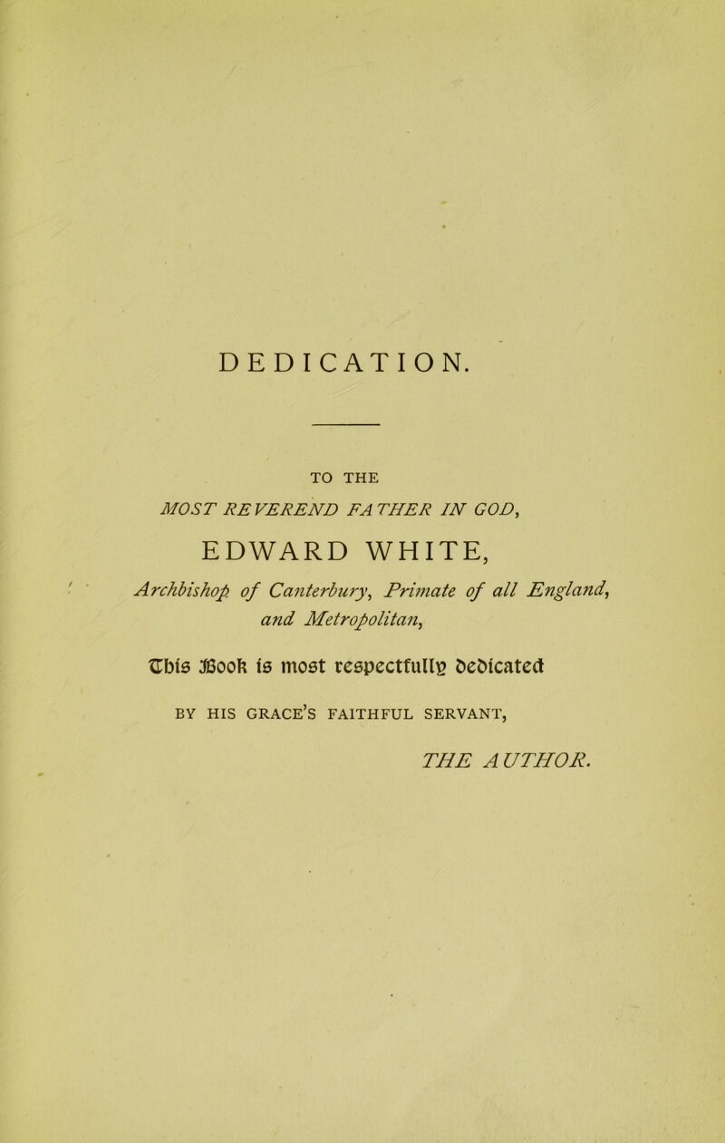 DEDICATION. TO THE MOST RE VEREND FA THER IN GOD, EDWARD WHITE, Archbishop of Canterbu7'y-, Primate of all England^ and Metropolitan, XLbis l6 mo6t reepectfulli? t)e5icate(t BY HIS grace’s faithful SERVANT, THE AUTHOR.