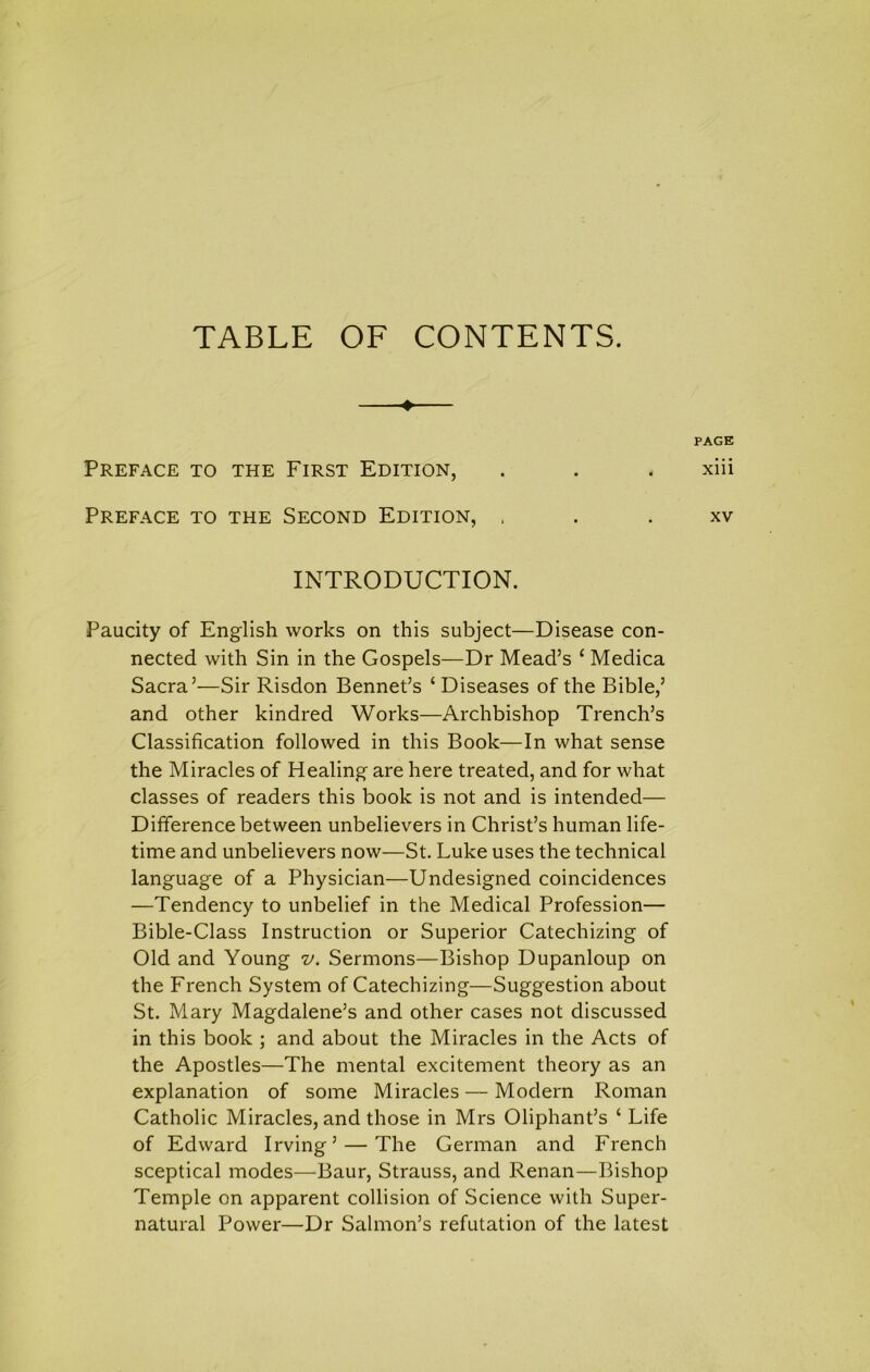 TABLE OF CONTENTS Preface to the First Edition, INTRODUCTION. Paucity of English works on this subject—Disease con- nected with Sin in the Gospels—Dr Mead’s ‘ Medica Sacra’—Sir Risdon Bennet’s ‘ Diseases of the Bible,’ and other kindred Works—Archbishop Trench’s Classification followed in this Book—In what sense the Miracles of Healing are here treated, and for what classes of readers this book is not and is intended— Difference between unbelievers in Christ’s human life- time and unbelievers now—St. Luke uses the technical language of a Physician—Undesigned coincidences —Tendency to unbelief in the Medical Profession— Bible-Class Instruction or Superior Catechizing of Old and Young v. Sermons—Bishop Dupanloup on the French System of Catechizing—Suggestion about St. Mary Magdalene’s and other cases not discussed in this book ; and about the Miracles in the Acts of the Apostles—The mental excitement theory as an explanation of some Miracles — Modern Roman Catholic Miracles, and those in Mrs Oliphant’s ‘ Life of Edward Irving’ — The German and French sceptical modes—Baur, Strauss, and Renan—Bishop Temple on apparent collision of Science with Super- natural Power—Dr Salmon’s refutation of the latest PAGE xiii