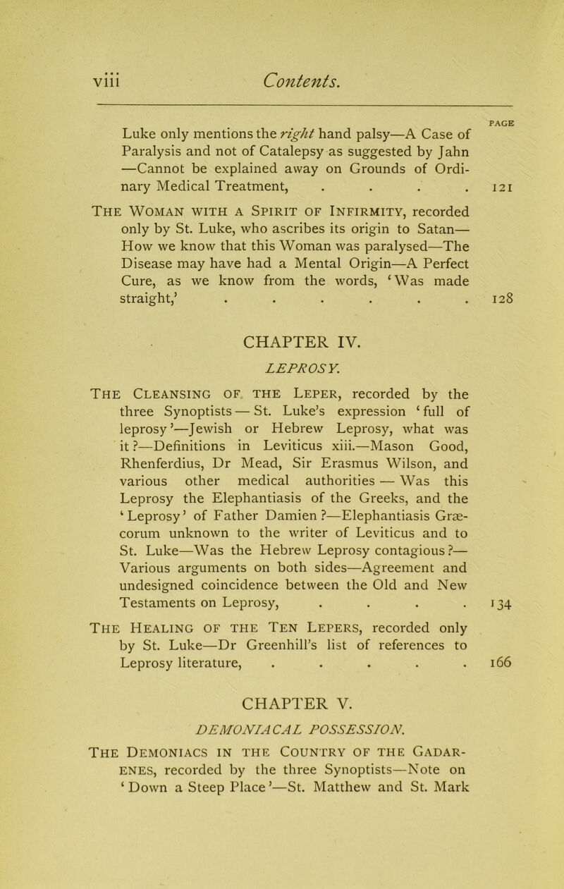 • • • Luke only mentions the right hand palsy—A Case of Paralysis and not of Catalepsy as suggested by Jahn —Cannot be explained away on Grounds of Ordi- nary Medical Treatment, .... The Woman with a Spirit of Infirmity, recorded only by St. Luke, who ascribes its origin to Satan— How we know that this Woman was paralysed—The Disease may have had a Mental Origin—A Perfect Cure, as we know from the words, ‘Was made straight,’ ...... CHAPTER IV. LEPROSY. The Cleansing of. the Leper, recorded by the three Synoptists — St. Luke’s expression ‘ full of leprosy’—Jewish or Hebrew Leprosy, what was it 1—Definitions in Leviticus xiii.—Mason Good, Rhenferdius, Dr Mead, Sir Erasmus Wilson, and various other medical authorities — Was this Leprosy the Elephantiasis of the Greeks, and the ‘Leprosy’ of Father Damien?—Elephantiasis Gras- corum unknown to the writer of Leviticus and to St. Luke—Was the Hebrew Leprosy contagious— Various arguments on both sides—Agreement and undesigned coincidence between the Old and New Testaments on Leprosy, .... The Healing of the Ten Lepers, recorded only by St. Luke—Dr Greenhill’s list of references to Leprosy literature, ..... CHAPTER V. DEMONIACAL POSSESSION. The Demoniacs in the Country of the Gadar- ENES, recorded by the three Synoptists—Note on ‘ Down a Steep Place ’—St. Matthew and St. Mark PAGE I2I 128 ‘34 166