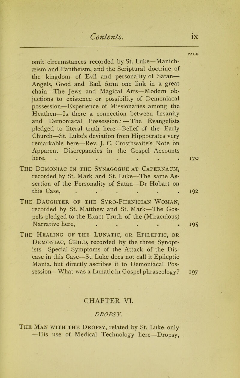 PAGE omit circumstances recorded by St. Luke—Manich- asism and Pantheism, and the Scriptural doctrine of the kingdom of Evil and personality of Satan— Angels, Good and Bad, form one link in a great chain—The Jews and Magical Arts—Modern ob- jections to existence or possibility of Demoniacal possession—Experience of Missionaries among the Heathen—Is there a connection between Insanity and Demoniacal Possession? — The Evangelists pledged to literal truth here—Belief of the Early Church—St. Luke’s deviation from Hippocrates very remarkable here—Rev. J. C. Crosthwaite’s Note on Apparent Discrepancies in the Gospel Accounts here, . . . . . . .170 The Demoniac in the Synagogue at Capernaum, recorded by St. Mark and St. Luke—The same As- sertion of the Personality of Satan—Dr Hobart on this Case, . . . . . .192 The Daughter of the Syro-Phenician Woman, recorded by St. Matthew and St. Mark—The Gos- pels pledged to the Exact Truth of the (Miraculous) Narrative here, . . . . *195 The Healing of the Lunatic, or Epileptic, or Demoniac, Child, recorded by the three Synopt- ists—Special Symptoms of the Attack of the Dis- ease in this Case—St. Luke does not call it Epileptic Mania, but directly ascribes it to Demoniacal Pos- session—What was a Lunatic in Gospel phraseology? 197 CHAPTER VI. DROPSY. The Man with the Dropsy, related by St. Luke only —His use of Medical Technology here—Dropsy,