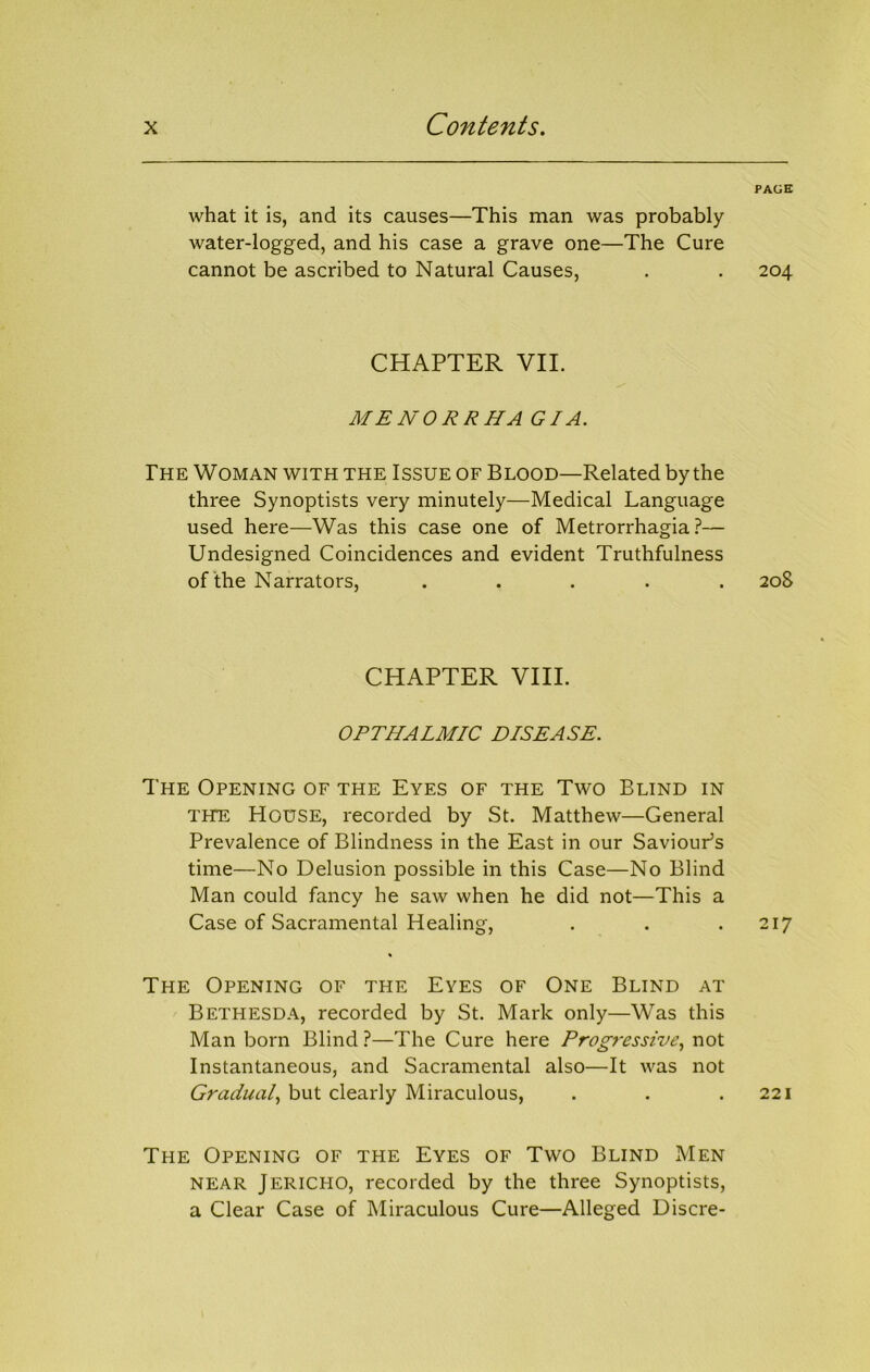 what it is, and its causes—This man was probably water-logged, and his case a grave one—The Cure cannot be ascribed to Natural Causes, CHAPTER VII. MENORRHA GI A. Fhe Woman with the Issue of Blood—Related by the three Synoptists very minutely—Medical Language used here—Was this case one of Metrorrhagia?— Undesigned Coincidences and evident Truthfulness of the Narrators, . . . . . CHAPTER VIII. OPTHALMIC DISEASE. The Opening of the Eyes of the Two Blind in THE House, recorded by St. Matthew—General Prevalence of Blindness in the East in our Saviour^s time—No Delusion possible in this Case—No Blind Man could fancy he saw when he did not—This a Case of Sacramental Healing, The Opening of the Eyes of One Blind at Bethesda, recorded by St. Mark only—Was this Man born Blind ?—The Cure here Prog?'essive^ not Instantaneous, and Sacramental also—It was not Gradual but clearly Miraculous, The Opening of the Eyes of Two Blind Men NEAR Jericho, recorded by the three Synoptists, a Clear Case of Miraculous Cure—Alleged Discre- PAGH 204 208 217 221